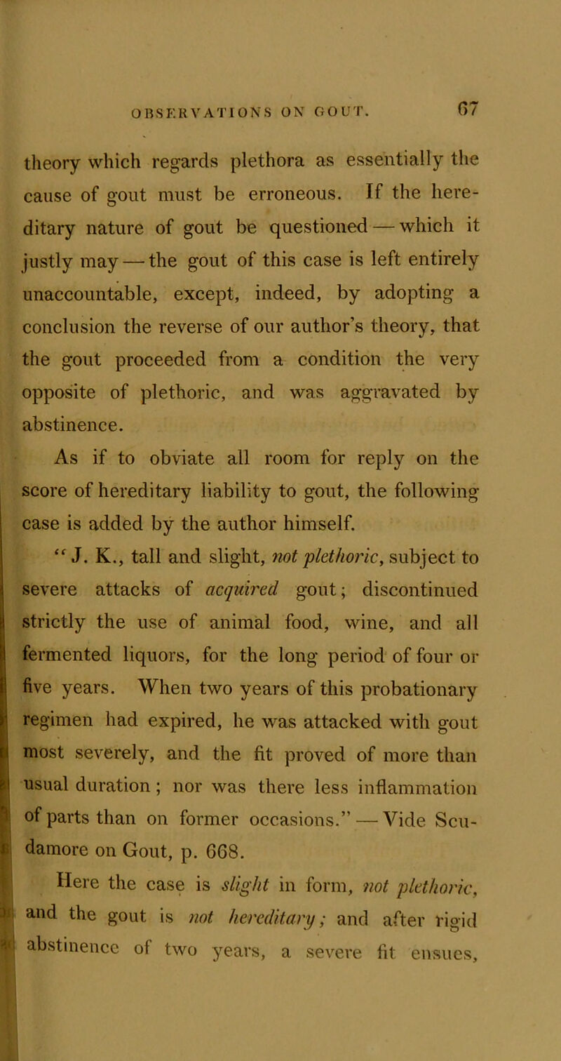 theory which regards plethora as essentially the cause of gout must be erroneous. If the here- ditary nature of gout be questioned — which it justly may — the gout of this case is left entirely unaccountable, except, indeed, by adopting a conclusion the reverse of our author’s theory, that the gout proceeded from a condition the very opposite of plethoric, and was aggravated by abstinence. As if to obviate all room for reply on the score of hereditary liability to gout, the following case is added by the author himself. J. K., tall and slight, not plethoric, subject to severe attacks of acquired gout; discontinued strictly the use of animal food, wine, and all I fermented liquors, for the long period of four or I five years. When two years of this probationary regimen had expired, he was attacked with gout most severely, and the fit proved of more than usual duration; nor was there less inflammation of parts than on former occasions.” — Vide Scu- damore on Gout, p. 668. Here the case is slight in form, 7iot plethoric, ^1 and the gout is not hereditary; and after riaid abstinence of two years, a severe fit ensues.