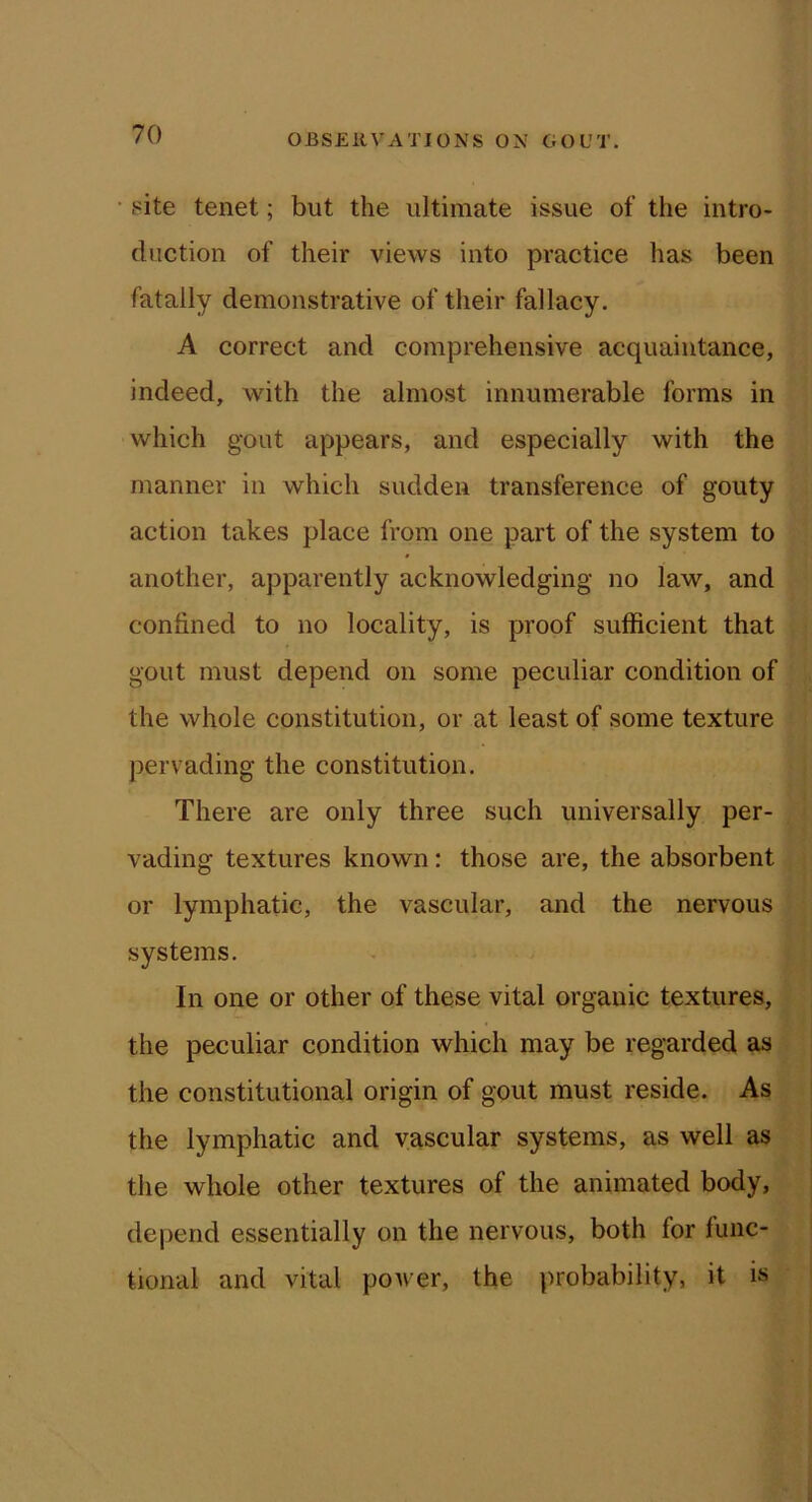 • site tenet; but the ultimate issue of the intro- duction of their views into practice has been fatally demonstrative of their fallacy. A correct and comprehensive acquaintance, indeed, with the almost innumerable forms in which gout appears, and especially with the manner in which sudden transference of gouty action takes place from one part of the system to another, apparently acknowledging no law, and confined to no locality, is proof sufficient that gout must depend on some peculiar condition of the whole constitution, or at least of some texture pervading the constitution. There are only three such universally per- vading textures known: those are, the absorbent or lymphatic, the vascular, and the nervous systems. In one or other of these vital organic textures, the peculiar condition which may be regarded as the constitutional origin of gout must reside. As the lymphatic and vascular systems, as well as the whole other textures of the animated body, depend essentially on the nervous, both for func- tional and vital power, the ])robability, it is