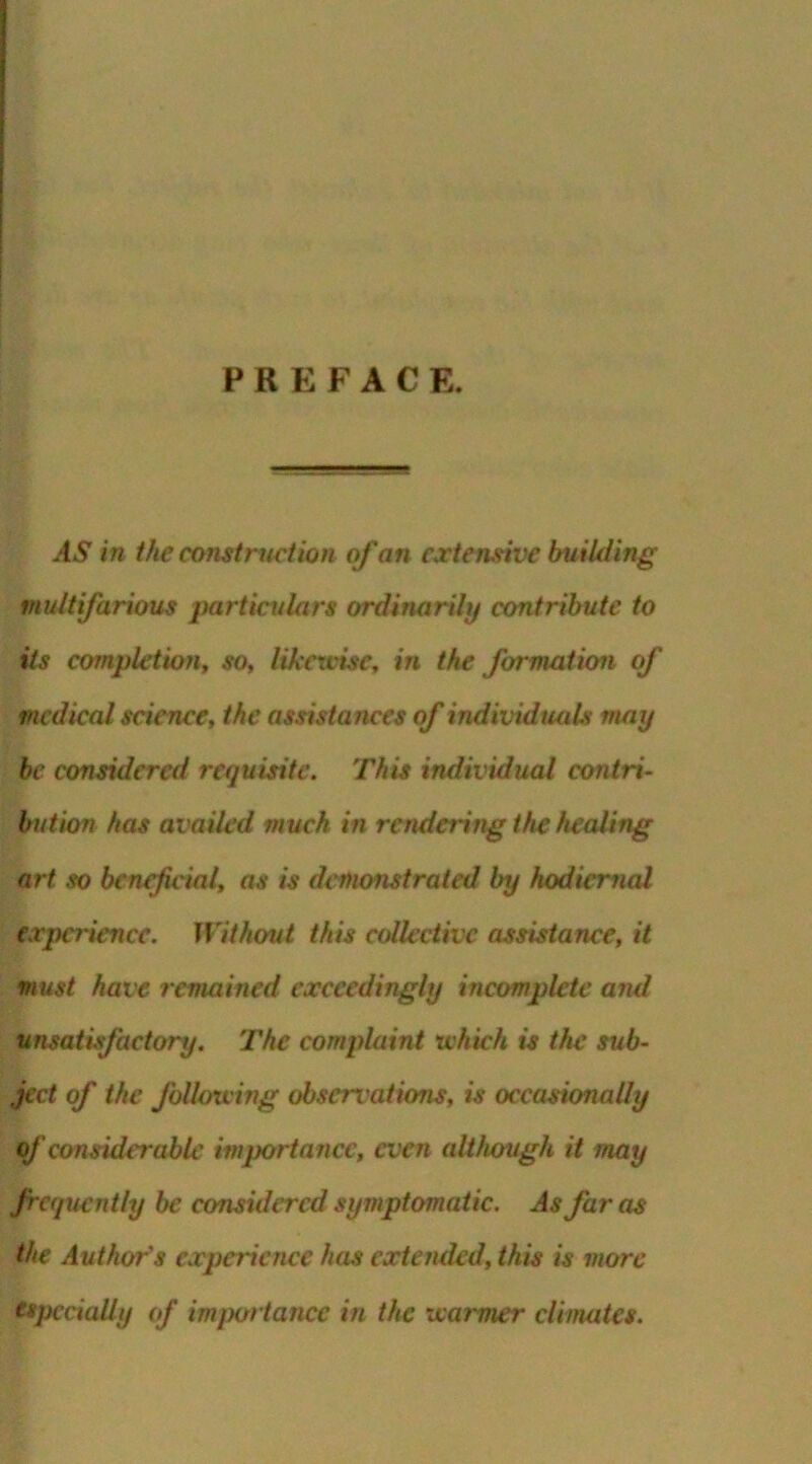 PREFACE. AS in the construct ion of an extensive building multifarious particulars ordinarily contribute to its completion, so, likewise, in the formation of medical science, the assistances of individuals may be considered requisite. This individual contri- bution has availed much in rendering the healing art so beneficial, as is demonstrated by hodiernal experience. Without this collective assistance, it must have remained exceedingly incomplete and unsatisfactory. The complaint which is the sub- ject of the following observ ations, is occasionally of considerable importance, even although it may frequently be considered symptomatic. As faros the Authors experience has extended, this is more especially of importance in the warmer climates.