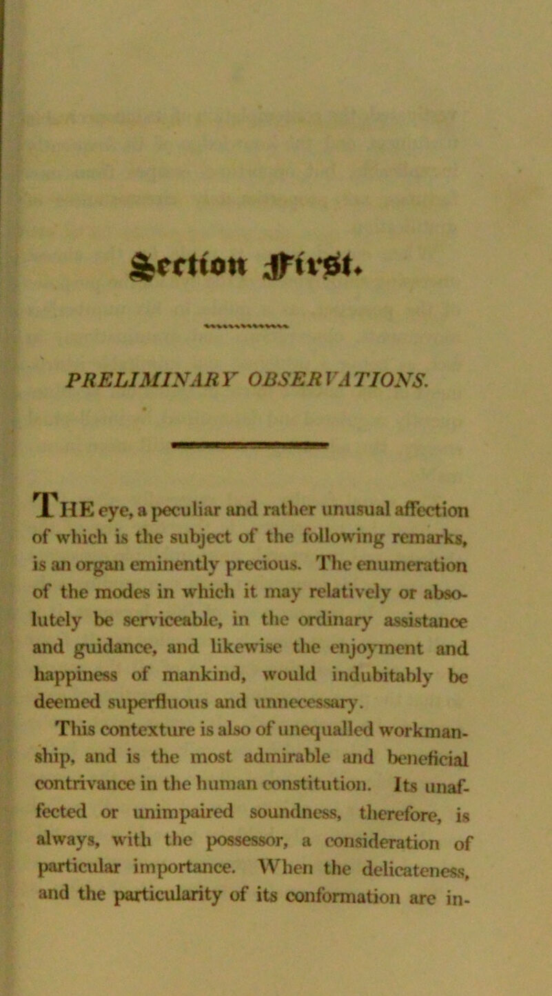 $CXttOtt Jftvst. VkV«VkV%MV«%% PRELIMINARY OBSERVATIONS. The eye, a peculiar and rather unusual affection of which is the subject of the following remarks, is an organ eminently precious. The enumeration of the modes in which it may relatively or abso- lutely be serviceable, in the ordinary assistance and guidance, and likewise the enjoyment and happiness of mankind, would indubitably be deemed superfluous and unnecessary. Tliis contexture is also of unequalled workman- ship, and is the most admirable and beneficial contrivance in the human constitution. Its unaf- fected or unimpaired soundness, therefore, is always, with the possessor, a consideration of particular importance. When the delicateness, and the particularity of its conformation are in-