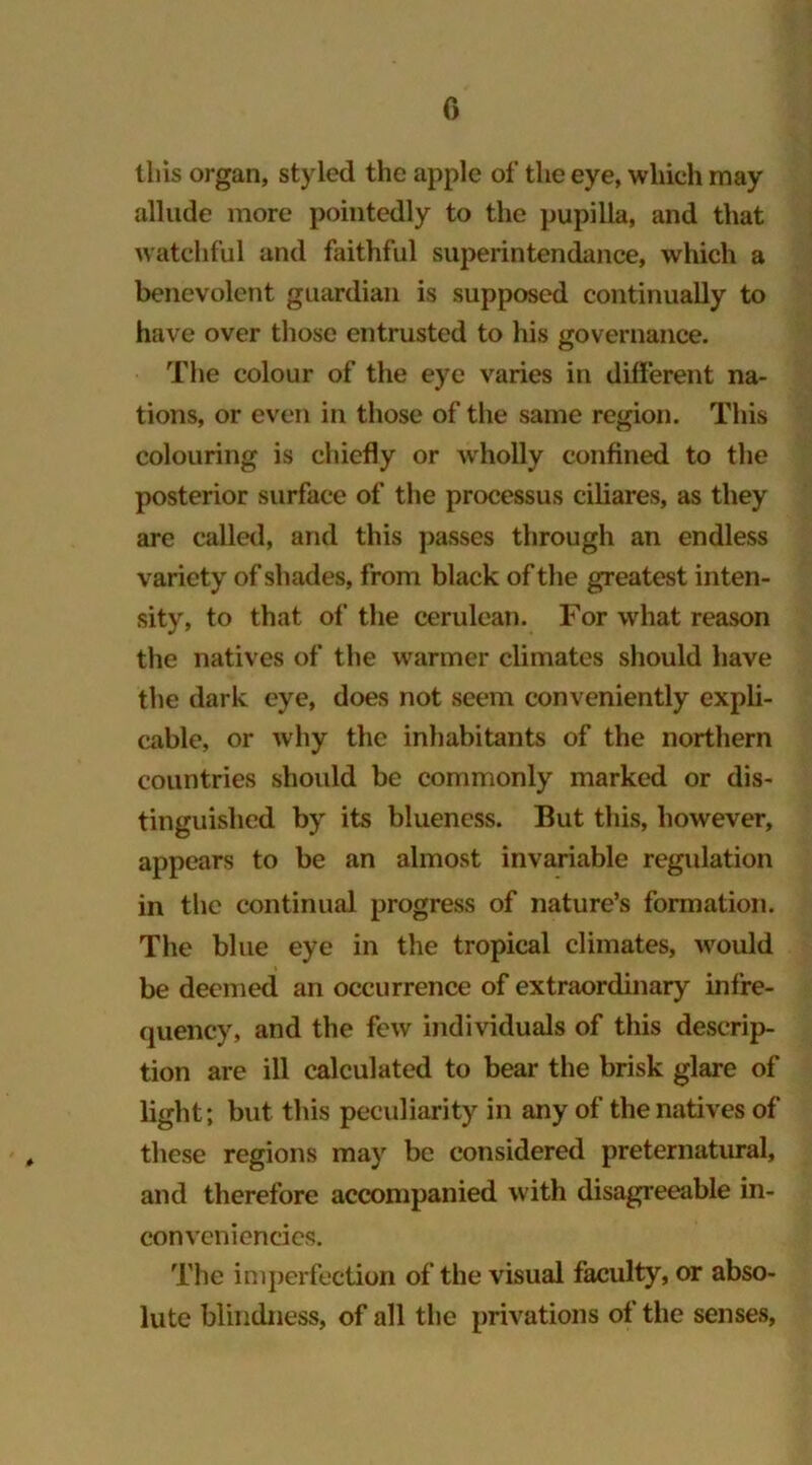 this organ, styled the apple of the eye, which may allude more pointedly to the pupilla, and that watchful and faithful superintendance, which a benevolent guardian is supposed continually to have over those entrusted to his governance. The colour of the eye varies in different na- tions, or even in those of the same region. This colouring is chiefly or wholly confined to the posterior surface of the processus ciliares, as they are called, and this passes through an endless variety of shades, from black of the greatest inten- sity, to that of the cerulean. For what reason the natives of the warmer climates should have the dark eye, does not seem conveniently expli- cable, or why the inhabitants of the northern countries should be commonly marked or dis- tinguished by its blueness. But this, however, appears to be an almost invariable regulation in the continual progress of nature’s formation. The blue eye in the tropical climates, would be deemed an occurrence of extraordinary infre- quency, and the few individuals of this descrip- tion are ill calculated to bear the brisk glare of light; but this peculiarity in any of the natives of these regions may be considered preternatural, and therefore accompanied with disagreeable in- con veniencies. The imperfection of the visual faculty, or abso- lute blindness, of all the privations of the senses,