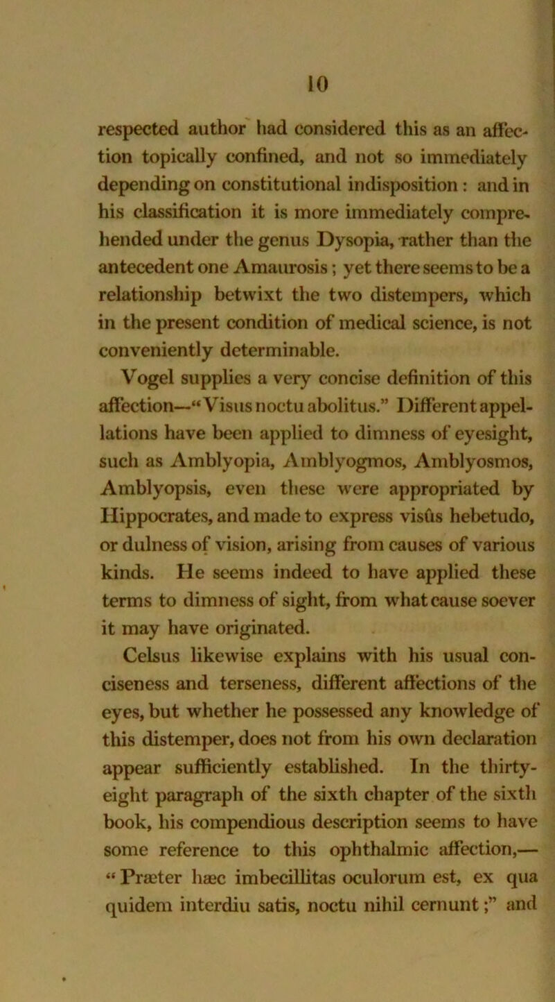 respected author had considered this as an affec- tion topically confined, and not so immediately depending on constitutional indisposition: and in his classification it is more immediately compre- hended under the genus Dysopia, rather than the antecedent one Amaurosis; yet there seems to be a relationship betwixt the two distempers, which in the present condition of medical science, is not conveniently determinable. Vogel supplies a very concise definition of this affection— Visus noctu abolitus.” Different appel- lations have been applied to dimness of eyesight, such as Amblyopia, Amblyogmos, Amblyosmos, Amblyopsis, even these were appropriated by Hippocrates, and made to express visfis hebetudo, or dulness of vision, arising from causes of various kinds. He seems indeed to have applied these terms to dimness of sight, from what cause soever it may have originated. Celsus likewise explains with his usual con- ciseness and terseness, different affections of the eyes, but whether he possessed any knowledge of this distemper, does not from his own declaration appear sufficiently established. In the thirty- eight paragraph of the sixth chapter of the sixth book, his compendious description seems to have some reference to this ophthalmic affection,— “ Pra'ter liaec imbecillitas oculorum est, ex qua quidem interdiu satis, noctu nihil cernuntand