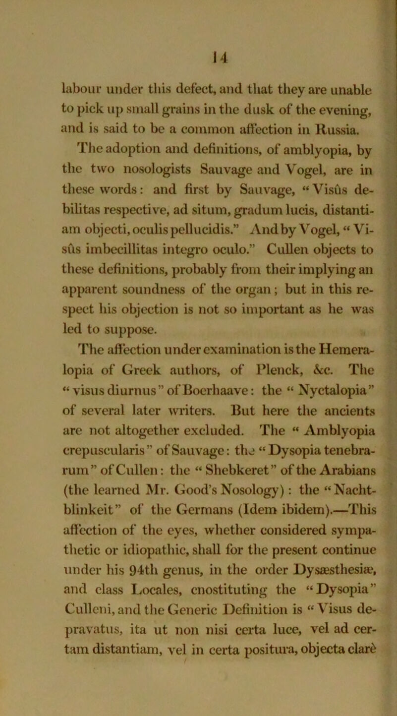 labour under this defect, and that they are unable to pick up small grains in the dusk of the evening, and is said to be a common affection in Russia. The adoption and definitions, of amblyopia, by the two nosologists Sauvage and Vogel, are in these words: and first by Sauvage, “Visus de- bilitas respective, ad situm, gradum lucis, distanti- am objecti, oculis pellucidis.” And by Vogel, “ Vi- sits imbecillitas integro oculo.” Cullen objects to these definitions, probably from their implying an apparent soundness of the organ; but in this re- spect his objection is not so important as he was led to suppose. The affection under examination is the Hemera- lopia of Greek authors, of Plenck, &c. The “ visusdiurnus” of Bocrhaave: the “ Nyctalopia” of several later writers. But here the ancients are not altogether excluded. The “ Amblyopia crep use u laris” of Sauvage: the “Dysopia tenebra- rum” of Cullen: the “ Shebkeret” of the Arabians (the learned Mr. Good’s Nosology): the “Nacht- blinkeit” of the Germans (Idem ibidem).—This affection of the eyes, whether considered sympa- thetic or idiopathic, shall for the present continue under his 94th genus, in the order Dysesthesia', and class Locales, cnostituting the “Dysopia” Culleni, and the Generic Definition is “Visus de- pravatus, ita ut non nisi certa luce, vel ad cer- tain distantiam, vel in certa positura, objecta clare