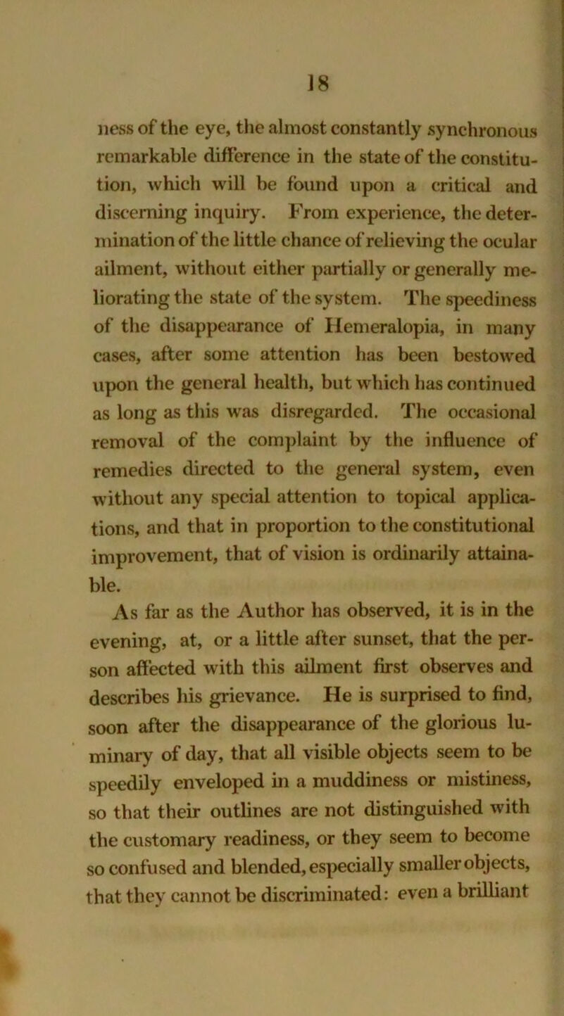 ness of the eye, the almost constantly synchronous remarkable difference in the state of the constitu- tion, which will be found upon a critical and discerning inquiry. From experience, the deter- mination of the little chance of relieving the ocular ailment, without either partially or generally me- liorating the state of the system. The speediness of the disappearance of Hemeralopia, in many cases, after some attention has been bestowed upon the general health, but which has continued as long as this was disregarded. The occasional removal of the complaint by the influence of remedies directed to the general system, even without any special attention to topical applica- tions, and that in proportion to the constitutional improvement, that of vision is ordinarily attaina- ble. As far as the Author has observed, it is in the evening, at, or a little after sunset, that the per- son affected with this ailment first observes and describes his grievance. He is surprised to find, soon after the disappearance of the glorious lu- minary of day, that all visible objects seem to be speedily enveloped in a muddiness or mistiness, so that their outlines are not distinguished with the customary readiness, or they seem to become so confused and blended, especially smaller objects, that they cannot be discriminated: even a brilliant