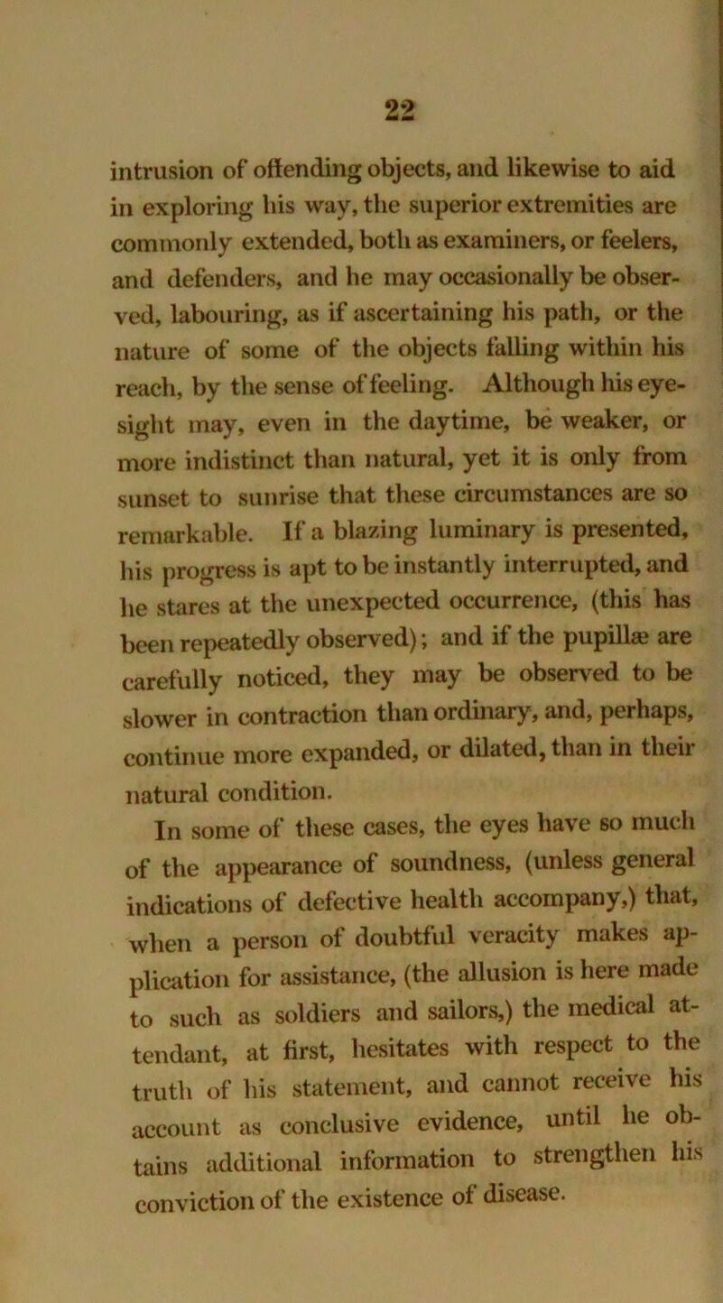 intrusion of offending objects, and likewise to aid in exploring bis way, the superior extremities are commonly extended, both as examiners, or feelers, and defenders, and he may occasionally be obser- ved, labouring, as if ascertaining his path, or the nature of some of the objects falling within his reach, by the sense of feeling. Although his eye- sight may, even in the daytime, be weaker, or more indistinct than natural, yet it is only from sunset to sunrise that these circumstances are so remarkable. If a blazing luminary is presented, his progress is apt to be instantly interrupted, and he stares at the unexpected occurrence, (this has been repeatedly observed); and if the pupillae are carefully noticed, they may be observed to be slower in contraction than ordinary, and, perhaps, continue more expanded, or dilated, than in their natural condition. In some of these cases, the eyes have 60 much of the appearance of soundness, (unless general indications of defective health accompany,) that, when a person of doubtful veracity makes ap- plication for assistance, (the allusion is here made to such as soldiers and sailors,) the medical at- tendant, at first, hesitates with respect to the truth of his statement, and cannot receive his account as conclusive evidence, until he ob- tains additional information to strengthen his conviction of the existence of disease.