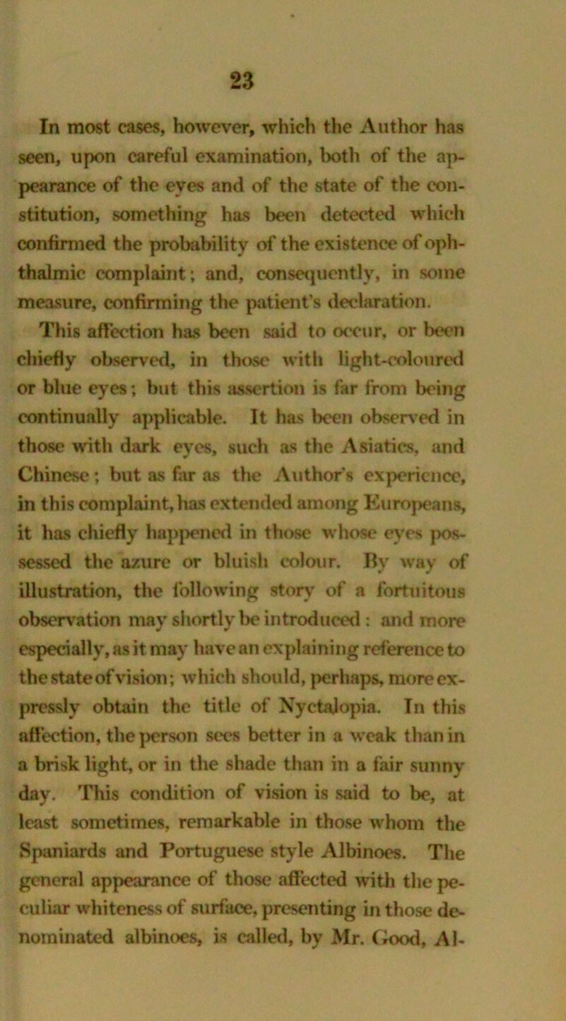 In most cases, however, which the Author has seen, upon careful examination, both of the ap- pearance of the eyes and of the state of the con- stitution, something has been detected which confirmed the probability of the existence of oph- thalmic complaint; and, consequently, in some measure, confirming the patient’s declaration. This affection has been said to occur, or been chiefly observed, in those with light-coloured or blue eyes; but this assertion is far from being continually applicable. It has been observed in those with dark eyes, such as the Asiatics, and Chinese; but as far as the Authors experience, in this complaint, has extended among Kuropeans, it has chiefly happened in those whose eyes pos- sessed the azure or bluish colour. By way of illustration, the following story of a fortuitous observation may shortly lx? introduced : and more especially, as it may have an explaining reference to the state of vision; which should, perhaps, more ex- pressly obtain the title of Nyctalopia. In this affection, the person sees better in a weak than in a brisk light, or in the shade than in a fair sunny day. This condition of vision is said to be, at least sometimes, remarkable in those whom the Spaniards and Portuguese style Albinoes. The general appearance of those affected with the pe- culiar whiteness of surface, presenting in those de- nominated albinoes, is called, by Mr. Good, Al-