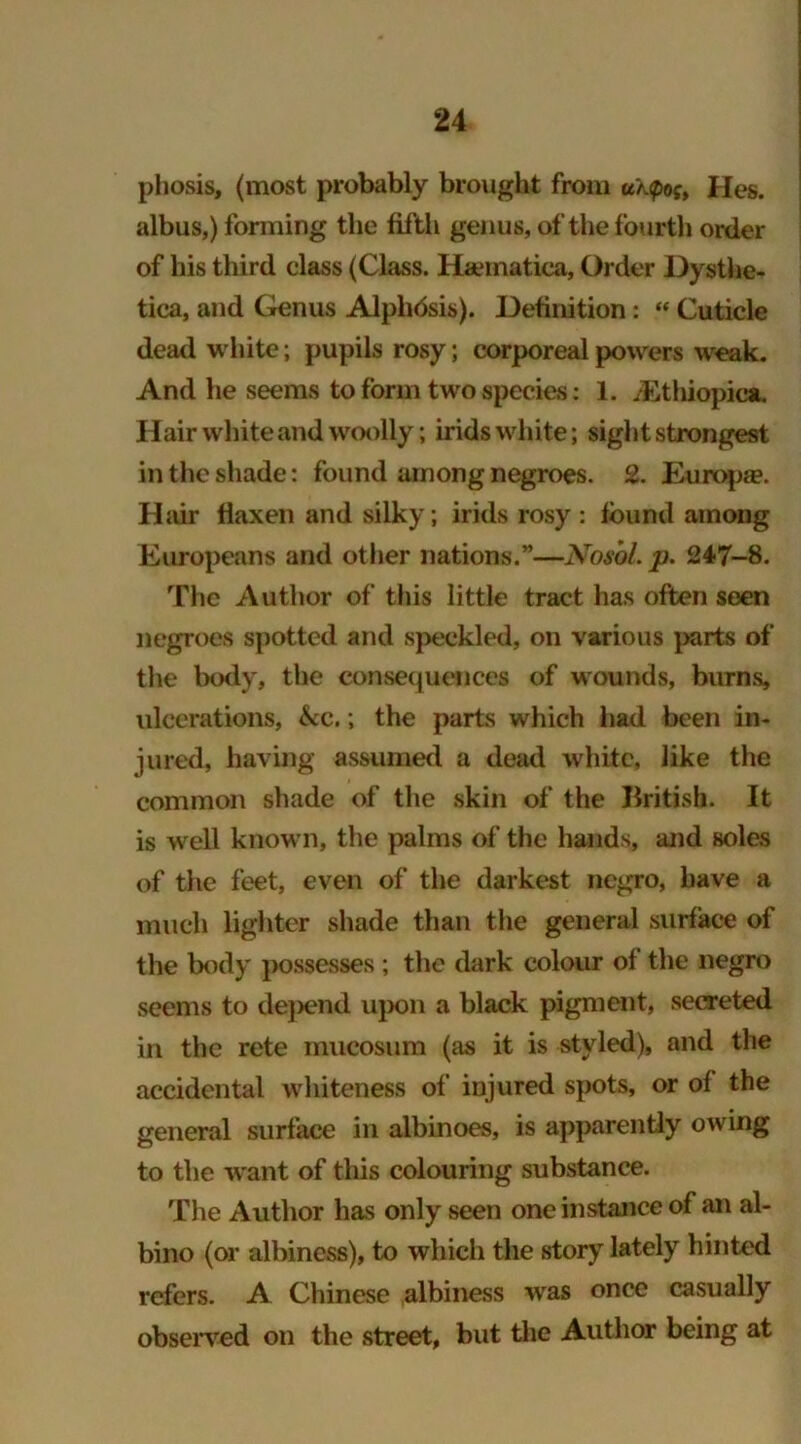 phosis, (most probably brought from uk<poj, Hes. albus,) forming the fifth genus, of the fourth order of his third class (Class. Ha»matica, Order Dysthe- tica, and Genus Alphdsis). Definition: “ Cuticle dead white; pupils rosy; corporeal powers weak. And he seems to form two species: 1. /Ethiopica. Hair white and woolly; irids white; sight strongest in the shade: found among negroes. 2. Europe. Hair flaxen and silky; irids rosy : found among Europeans and other nations.”—Nosbl.p. 247-8. The Author of this little tract has often seen negroes spotted and speckled, on various parts of the body, the consequences of wounds, burns, ulcerations, &c.; the parts which had been in- jured, having assumed a dead white, like the common shade of the skin of the British. It is well known, the palms of the hands, and soles of the feet, even of the darkest negro, have a much lighter shade than the general surface of the body possesses ; the dark colour of the negro seems to dejxrnd upon a black pigment, secreted in the rete mucosum (as it is styled), and the accidental whiteness of injured spots, or of the general surface in albinoes, is apparently owing to the want of this colouring substance. The Author has only seen one instance of an al- bino (or albincss), to which the story lately hinted refers. A Chinese albiness was once casually observed on the street, but the Author being at