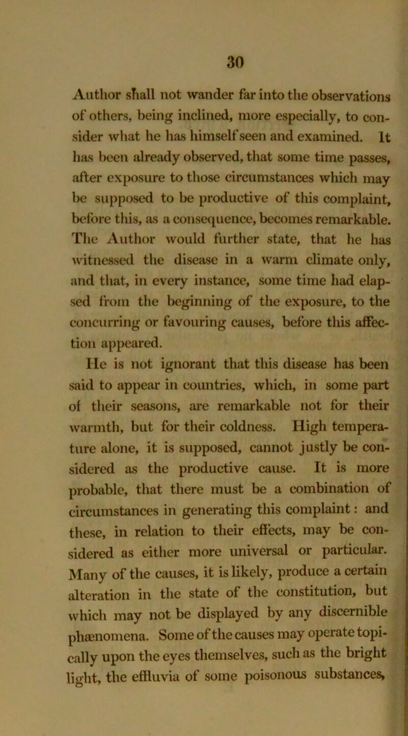 Author shall not wander far into the observations of others, being inclined, more especially, to con- sider what he has himself seen and examined. It has been already observed, that some time passes, after exposure to those circumstances which may be supposed to be productive of this complaint, before this, as a consequence, becomes remarkable. The Author would further state, that he has witnessed the disease in a warm climate only, and that, in every instance, some time had elap- sed from the beginning of the exposure, to the concurring or favouring causes, before this affec- tion appeared. lie is not ignorant that this disease has been said to appear in countries, which, in some part of their seasons, are remarkable not for their warmth, but for their coldness. High tempera- ture alone, it is supposed, cannot justly be con- sidered as the productive cause. It is more probable, that there must be a combination of circumstances in generating this complaint: and these, in relation to their effects, may be con- sidered as either more universal or particular. Many of the causes, it is likely, produce a certain alteration in the state of the constitution, but which may not be displayed by any discernible phenomena. Some of the causes may operate topi- cally upon the eyes themselves, such as the bright light, the effluvia of some poisonous substances,