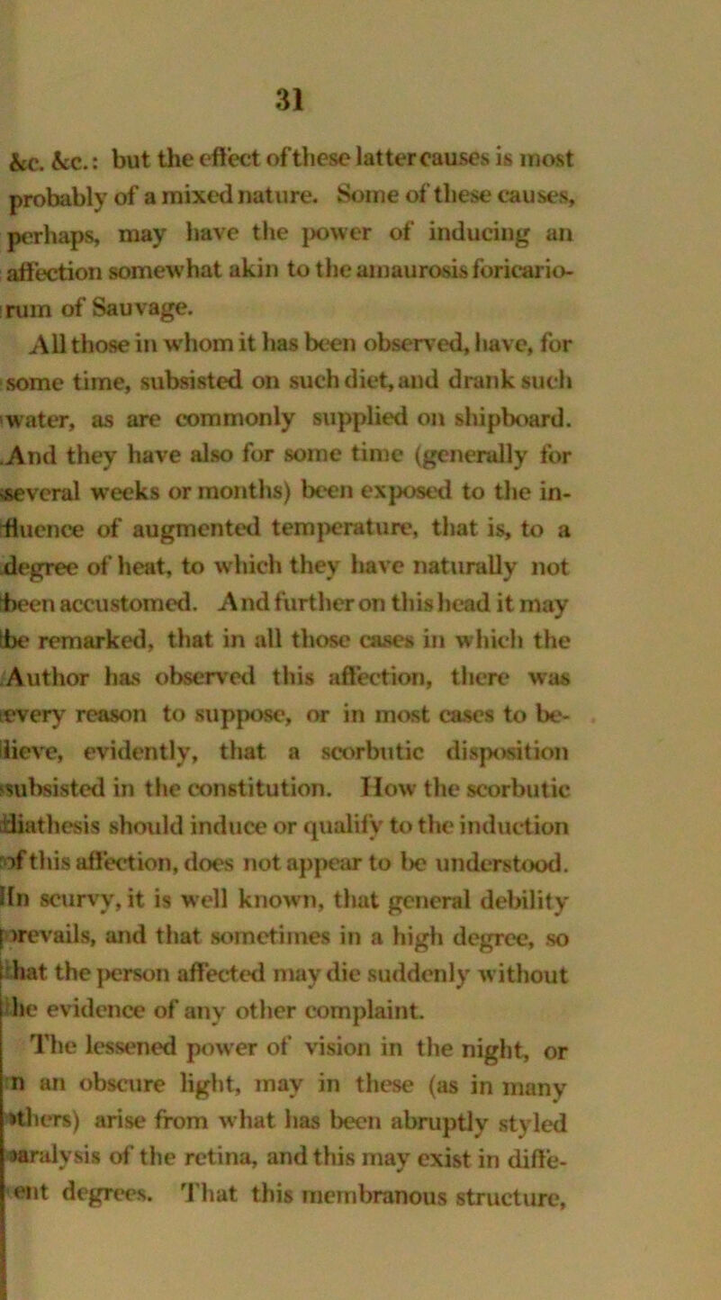 &c. &c.: but the effect of these latter causes is most probably of a mixed nature. Some of these causes, perhaps, may have the power of inducing an affection somewhat akin to the amaurosis foricario- irum of Sauvage. All those in whom it has been observ ed, have, for some time, subsisted on such diet, and drank such -water, as are commonly supplied on shipboard. .And they have also for some time (generally for several w’eeks or months) been exposed to the in- fluence of augmented temperature, that is, to a degree of' heat, to which they have naturally not tbeen accustomed. A nd further on this head it may the remarked, that in all those cases in which the Author has observed this affection, there was every reason to suppose, or in most cases to be- ilieve, evidently, that a scorbutic disposition subsisted in the constitution. How the scorbutic diathesis should induce or qualify to the induction lofthis affection, does not appear to l>e understood, iln scurvy, it is well known, that general debility prevails, and that sometimes in a high degree, so i hat the person affected may die suddenly w ithout i he evidence of any other complaint. The lessened power of vision in the night, or n an obscure light, may in these (as in many others) arise from what has been abruptly styled aaralvsis of the retina, and this may exist in diffe- ent degrees. That this membranous structure,