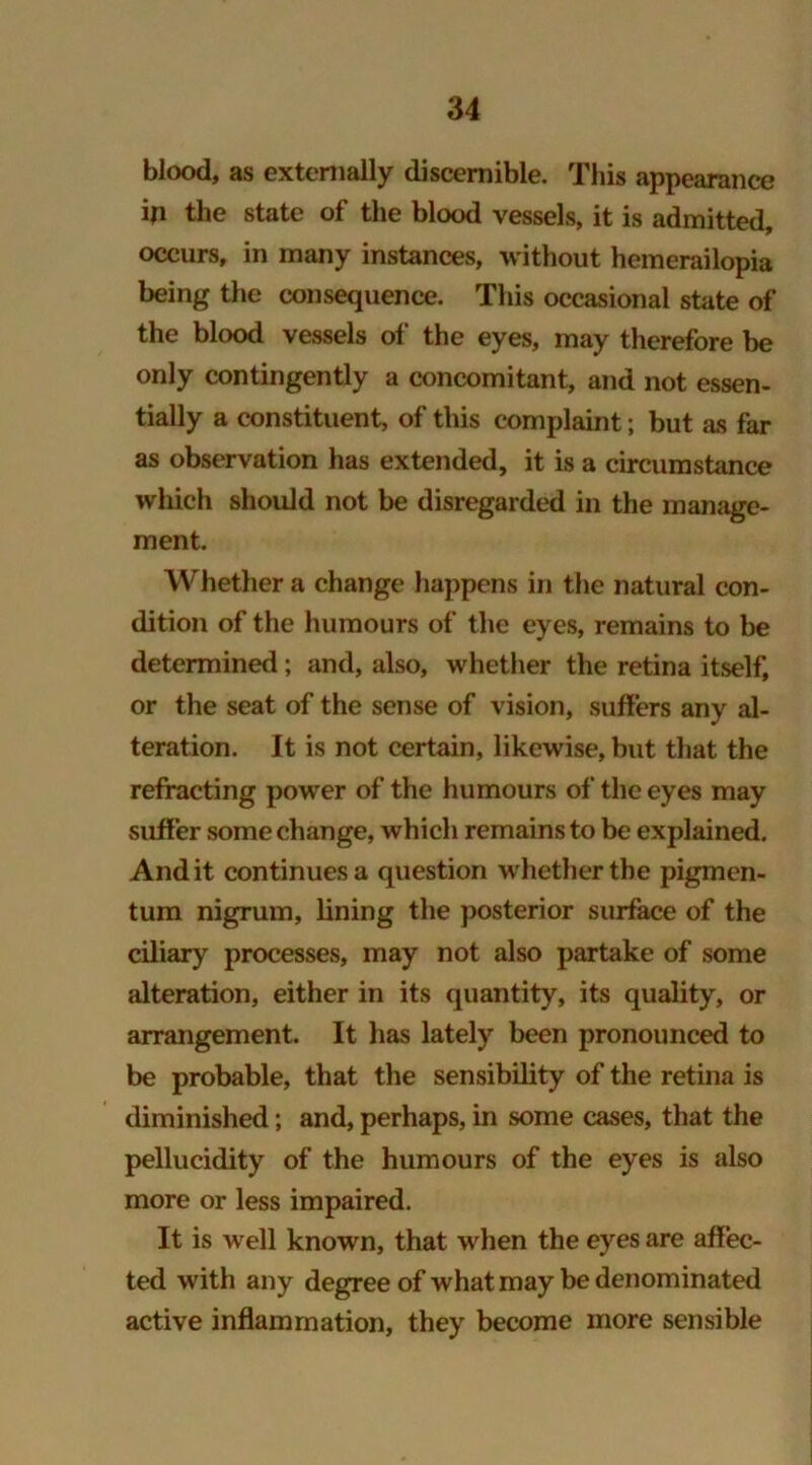 blood, as externally discernible. This appearance in the state of the blood vessels, it is admitted, occurs, in many instances, without hemerailopia being the consequence. This occasional state of the blood vessels of the eyes, may therefore be only contingently a concomitant, and not essen- tially a constituent, of this complaint; but as far as observation has extended, it is a circumstance which should not be disregarded in the manage- ment. Whether a change happens in the natural con- dition of the humours of the eyes, remains to be determined ; and, also, whether the retina itself, or the seat of the sense of vision, suffers any al- teration. It is not certain, likewise, but that the refracting power of the humours of the eyes may suffer some change, which remains to be explained. And it continues a question w hether the pigmen- tum nigrum, lining the posterior surface of the ciliary processes, may not also partake of some alteration, either in its quantity, its quality, or arrangement. It has lately been pronounced to be probable, that the sensibility of the retina is diminished; and, perhaps, in some cases, that the pellucidity of the humours of the eyes is also more or less impaired. It is well known, that when the eyes are affec- ted with any degree of what may be denominated active inflammation, they become more sensible