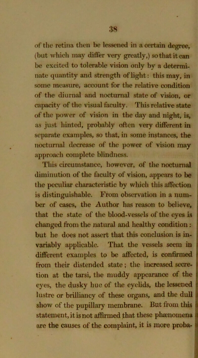 of* the retina then be lessened in a certain degree, (but which may differ very greatly,) so that it can be excited to tolerable vision only by a determi- nate quantity and strength of light: this may, in some measure, account for the relative condition of the diurnal and nocturnal state of vision, or capacity of the visual faculty. This relative state of the power of vision in the day and night, is, as just hinted, probably often very different in separate examples, so that, in some instances, the nocturnal decrease of the power of vision may approach complete blindness. This circumstance, however, of the nocturnal diminution of the faculty of vision, appears to be the peculiar characteristic by which this affection is distinguishable. From observation in a num- ber of cases, the Author has reason to believe, that the state of the blood-vessels of the eyes is changed from the natural and healthy condition: but he does not assert that this conclusion is in- variably applicable. That the vessels seem in different examples to be affected, is confirmed i from their distended state; the increased secre- > tion at the tarsi, the muddy appearance of the t eyes, the dusky hue of the eyelids, the lessened I lustre or brilliancy of these organs, and the dull j show of the pupillary membrane. But from this h statement, it is not affirmed that these phenomena *1 are the causes of the complaint, it is more proba- i 1