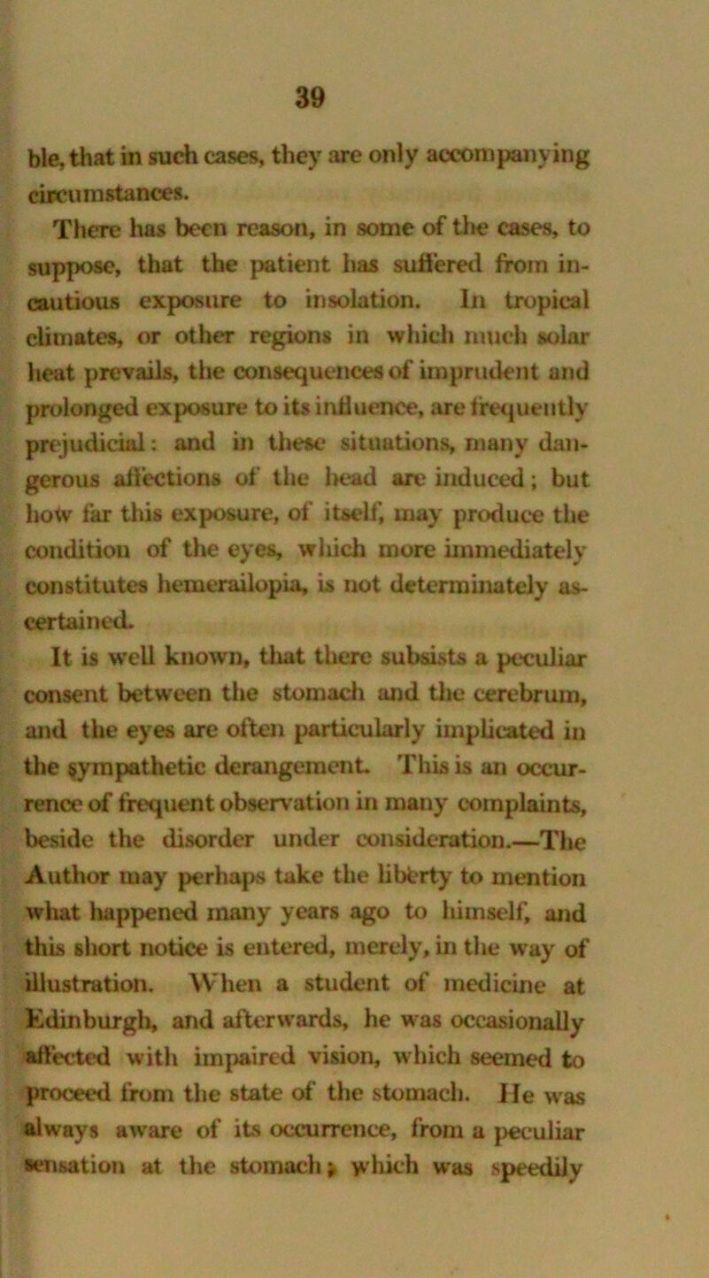 ble, that in such cases, they are only accompanying circumstances. There has been reason, in some of tin? cases, to suppose, that the patient has suffered from in- cautious exposure to insolation. In tropical climates, or other regions in which much solar heat prevails, the consequences of imprudent and prolonged exposure to its influence, are frequently prejudicial: and in these situations, many dan- gerous affections of the l>ead are induced; but how far this exposure, of itself, may produce the condition of the eyes, which more immediately constitutes hemerailopia, is not deterrainately as- certained. It is well known, that there subsists a peculiar consent between the stomach and the cerebrum, and the eyes are often particularly implicated in the sympathetic derangement. This is an occur- rence of frequent observation in many complaints, beside the disorder under consideration.—The Author may perhaps take the liberty to mention what happened many years ago to himself, and this short notice is entered, merely, in the way of illustration. When a student of medicine at Edinburgh, and afterwards, he was occasionally affected with impaired vision, which seemed to proceed from the state of the stomach. He was always aware of its occurrence, from a peculiar sensation at the stomach i which was speedily