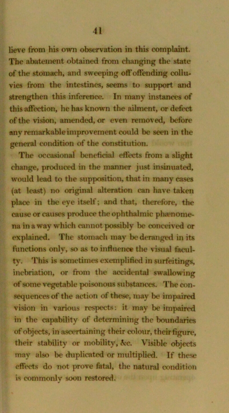 lieve from his own observation in this complaint. The abatement obtained from changing the state of the stomach, and sweeping off’offending collu- vies from the intestines, seems to support and strengthen this inference. In many instances of this affection, he has known the ailment, or defect of the vision, amended, or even removed, before any remarkable improvement could be seen in the general condition of the constitution. The occasional beneficial effects from a slight change, produced in the manner just insinuated, w ould lead to the supposition, that in many cases (at least) no original alteration can have taken place in the eye itself; and that, therefore, the cause or causes produce the ophthalmic pha'nome- na in a way which cannot possibly be conceived or explained. The stomach may be deranged in its functions only, so as to influence the visual facul- ty. This is sometimes exemplified in surfeitings, inebriation, or from the accidental swallowing of some vegetable poisonous substances. The con- sequences of the action of these, may be impaired vision in various respects: it may be impaired in the capability of determining the boundaries of objects, in ascertaining their colour, their figure, their stability or mobility, &c. Visible objects may also be duplicated or multiplied. If these effects do not prove fatal, the natural condition is commonly soon restored.