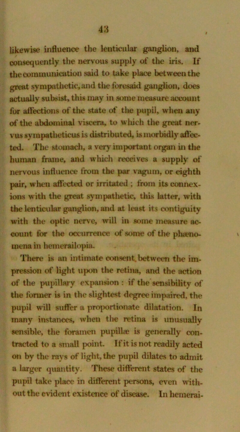 4;* # likewise influence the lenticular ganglion, and consequently the nervous supply of the iris. If the communication said to take place between the great sympathetic, and the foresod ganglion, does actually subsist, this may in some measure account for affections of the state of the pupil, when any of the abdominal viscera, to which the great ner- vus syinjiatheticus is distributed, is morbidly affec- ted. The stomach, a very important organ in the human frame, and which receives a supply of nervous influence from the par vagum, or eighth pair, when affected or irritated ; from its connex- ions with the great sympathetic, this latter, with the lenticular ganglion, and at least its contiguity with the optic nerve, will in some measure ac- count for the occurrence of* sonic of the pha.*no- * mcna in hemerailopia. There is an intimate consent, between the im- pression of light ujx>n the retina, and the action of the pupillary expansion : if the sensibility of the former is in the slightest degree impaired, the pupil will suffer a proportionate dilatation. In many instances, when the retina is unusually sensible, the foramen pupilhe is generally con- tracted to a small point. If it is not readily acted on by the rays of light, the pupil dilates to admit a larger quantity. These different states of the pupil take place in different persons, even with- out the evident existence of disease. In hemerai-