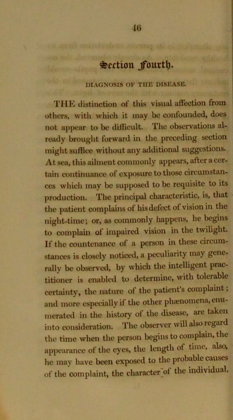 Section jfourtt)* DIAGNOSIS OF THE DISEASE. THE distinction of this visual affection from others, with which it may be confounded, does not appear to be difficult. The observations al- ready brought forward in the preceding section might suffice without any additional suggestions. At sea, this ailment commonly appears, after a cer- tain continuance of exposure to those circumstan- ces which may be supposed to be requisite to its production. The principal characteristic, is, that the patient complains of his defect of vision in the night-time; or, as commonly happens, he begins to complain of impaired vision in the twilight. If the countenance of a person in these circum- stances is closely noticed, a peculiarity ma) gene- rally be observed, by which the intelligent prac- titioner is enabled to determine, with tolerable certainty, the nature of the patient’s complaint, and more especially if the other phenomena, enu- merated in the history of the disease, are taken into consideration. The observer will also regard the time when the person begins to complain, the appearance of the eyes, the length of time, also, he may have been exposed to the probable causes of the complaint, the character of the individual,