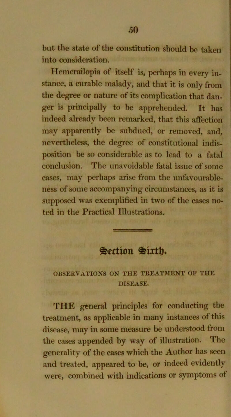 *50 but the state of the constitution should be taken into consideration. Hemerailopia of itself is, perhaps in every in- stance, a curable malady, and that it is only from the degree or nature of its complication that dan- ger is principally to be apprehended. It has indeed already been remarked, that this affection may apparently be subdued, or removed, and, nevertheless, the degree of constitutional indis- position be so considerable as to lead to a fatal conclusion. The unavoidable fatal issue of some cases, may perhaps arise from the unfavourable- ness of some accompanying circumstances, as it is supposed was exemplified in two of the cases no- ted in the Practical Illustrations, Rectum observations on the treatment of the DISEASE. THE general principles for conducting the treatment, as applicable in many instances of this disease, may in some measure be understood from the cases appended by way of illustration. The generality of the cases which the Author has seen and treated, appeared to be, or indeed evidently were, combined with indications or symptoms of