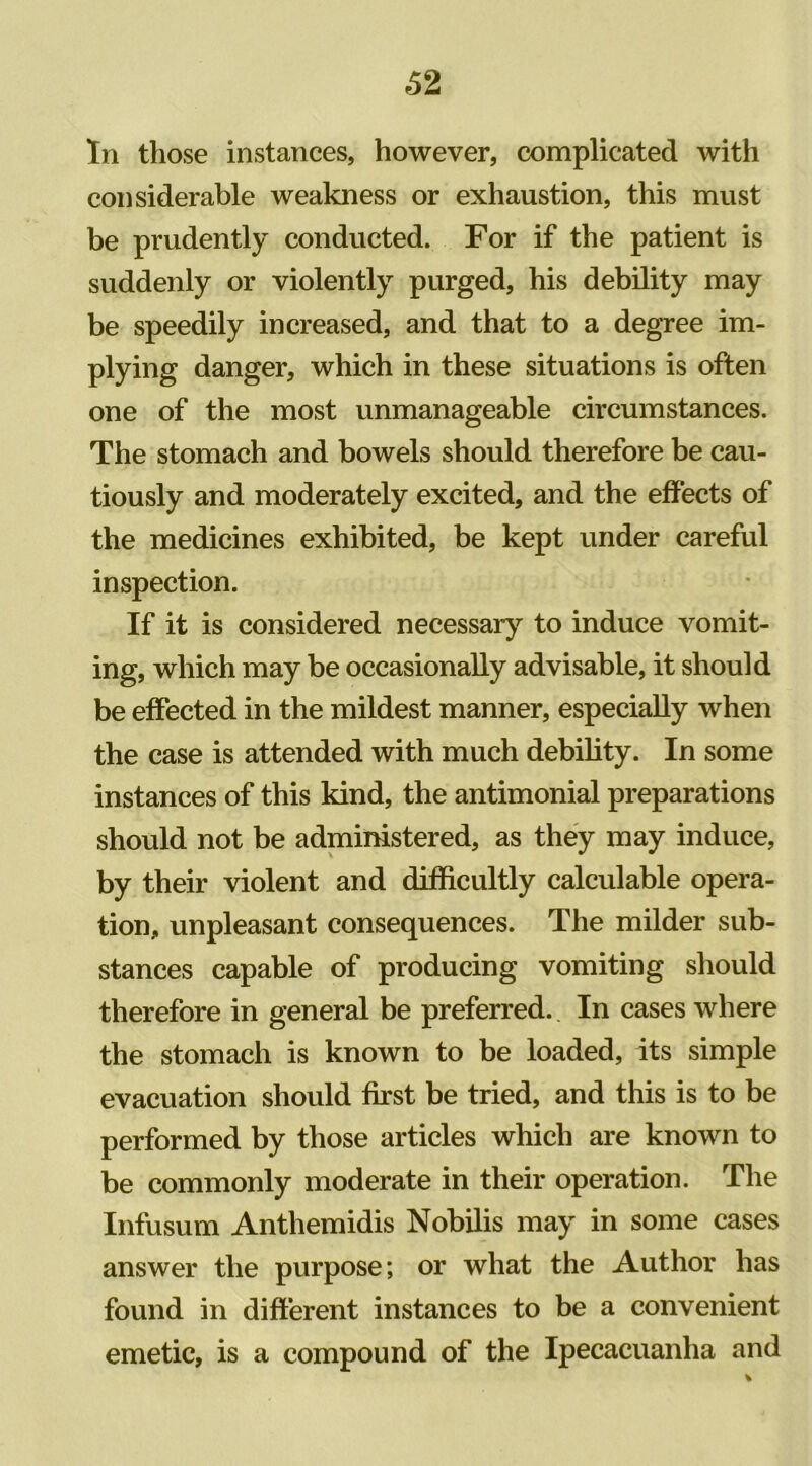 62 In those instances, however, complicated with considerable weakness or exhaustion, this must be prudently conducted. For if the patient is suddenly or violently purged, his debility may be speedily increased, and that to a degree im- plying danger, which in these situations is often one of the most unmanageable circumstances. The stomach and bowels should therefore be cau- tiously and moderately excited, and the effects of the medicines exhibited, be kept under careful inspection. If it is considered necessary to induce vomit- ing, which may be occasionally advisable, it should be effected in the mildest manner, especially when the case is attended with much debility. In some instances of this kind, the antimonial preparations should not be administered, as they may induce, by their violent and difficultly calculable opera- tion, unpleasant consequences. The milder sub- stances capable of producing vomiting should therefore in general be preferred. In cases where the stomach is known to be loaded, its simple evacuation should first be tried, and this is to be performed by those articles which are known to be commonly moderate in their operation. The Infusum Anthemidis Nobilis may in some cases answer the purpose; or what the Author has found in different instances to be a convenient emetic, is a compound of the Ipecacuanha and