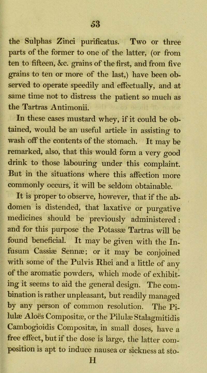 the Sulphas Zinci purificatus. Two or three parts of the former to one of the latter, (or from ten to fifteen, &c. grains of the first, and from five grains to ten or more of the last,) have been ob- served to operate speedily and effectually, and at same time not to distress the patient so much as the Tartras Antimonii. In these cases mustard whey, if it could be ob- tained, would be an useful article in assisting to wash off the contents of the stomach. It may be remarked, also, that this would form a very good drink to those labouring under this complaint. But in the situations where this affection more commonly occurs, it will be seldom obtainable. It is proper to observe, however, that if the ab- domen is distended, that laxative or purgative medicines should be previously administered: and for this purpose the Potassas Tartras will be found beneficial. It may be given with the In- fusum Cassias Sennas; or it may be conjoined with some of the Pulvis Rhei and a little of any of the aromatic powders, which mode of exhibit- ing it seems to aid the general design. The com- bination is rather unpleasant, but readily managed by any person of common resolution. The Pi- lulas Aloes Compositas, or the Pilulas Stalagmitidis Cambogioidis Compositas, in small doses, have a free effect, but if the dose is large, the latter com- position is apt to induce nausea or sickness at sto- H