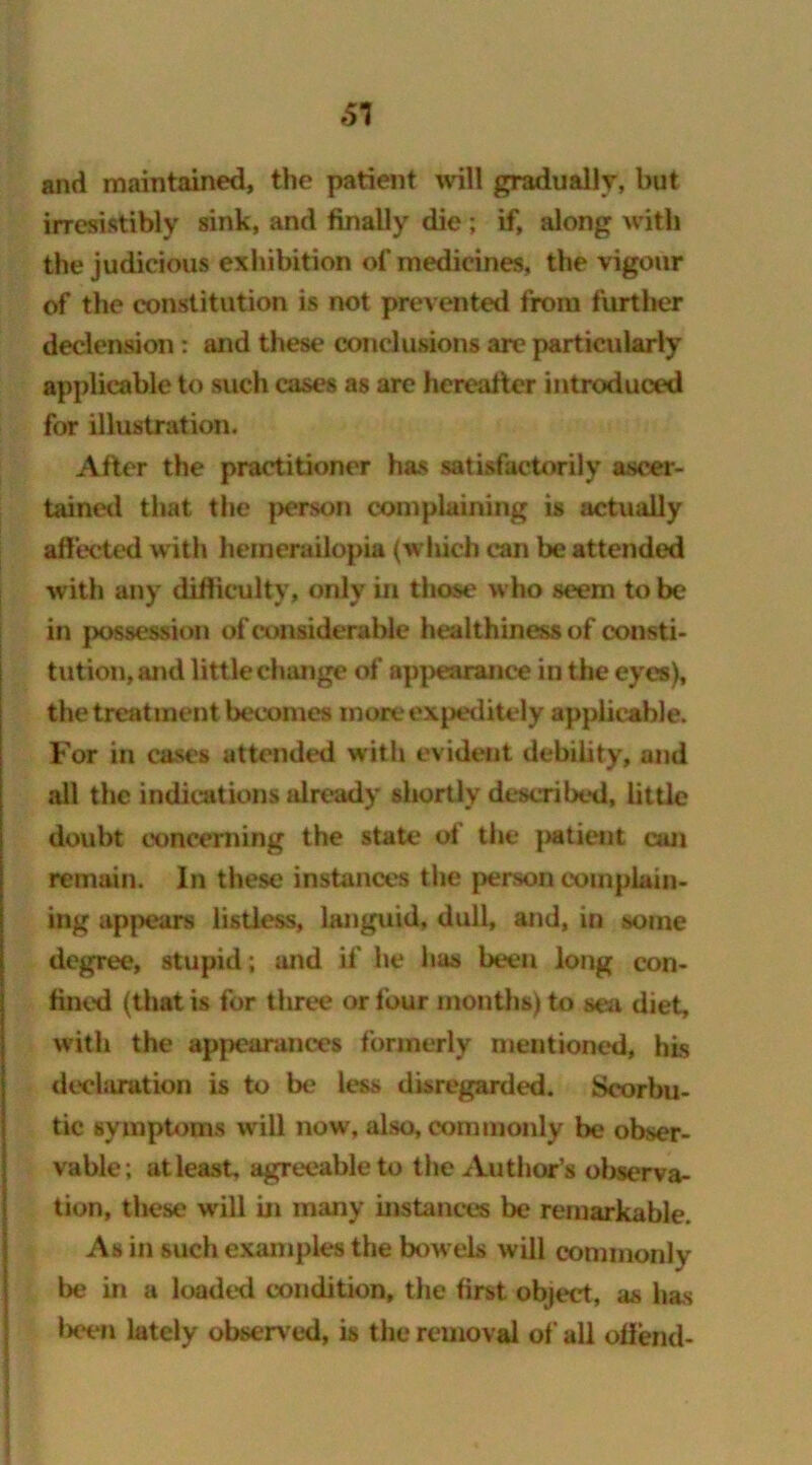 51 and maintained, the patient will gradually, but irresistibly sink, and finally die ; if, along with the judicious exhibition of medicines, the vigour of the constitution is not prevented from further declension: and these conclusions are particularly applicable to such cases as are hereafter introduced for illustration. After the practitioner has satisfactorily ascer- tained that the person complaining is actually affected with hemerailopia (which can be attended with any difficulty, only in those who seem to be in possession of considerable healthiness of consti- tution, and little change of appearance in the eyes), the treatment becomes moreexpeditely applicable. For in cases attended with evident debility, and all the indications already shortly described, little doubt concerning the state of the patient can remain. In these instances the person complain- ing appears listless, languid, dull, and, in some degree, stupid; and if' he has been long con- fined (that is for three or four months) to sea diet, with the appearances formerly mentioned, his declaration is to be less disregarded. Scorbu- tic symptoms will now, also, commonly be obser- vable; at least, agreeable to the Author’s observa- tion, these will in many instances be remarkable. As in such examples the bowels will commonly be in a loaded condition, the first object, as has been lately observed, is the removal of all offend-