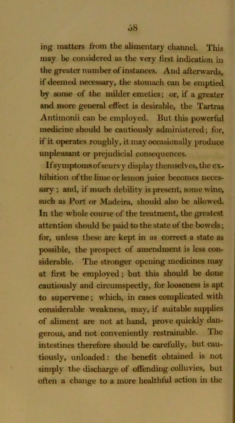 o8 ing matters from the alimentary channel This may be considered as the very first indication in the greater number of instances. And afterwards, if deemed necessary, the stomach can be emptied by some of the milder emetics; or, if a greater and more general effect is desirable, the Tartras Antimonii can be employed. But this powerful medicine should be cautiously administered; for, if it operates roughly, it may occasionally produce unpleasant or prejudicial consequences. If symptoms of scurvy display themselves, the ex- hibition of the lime or lemon juice becomes neces- sary ; and, if much debility is present, some wine, such as Port or Madeira, should also be allowed. In the whole course of the treatment, the greatest attention should be paid to the state of the bowels; for, unless these are kept in as correct a state as possible, the prospect of amendment is less con- siderable. The stronger opening medicines may at first be employed; but this should be done cautiously and circumspectly, for looseness is apt to supervene; which, in cases complicated with considerable weakness, may, if suitable supplies of aliment are not at hand, prove quickly dan- gerous, and not conveniently restrainable. The intestines therefore should be carefully, but cau- tiously, unloaded: the benefit obtained is not simply the discharge of offending colluvies, but often a change to a more healthful action in the