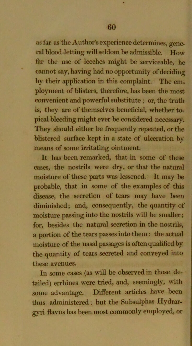 as tar as the Author’s experience determines, gene- ral blood-letting will seldom be admissible. How far the use of leeches might be serviceable, lie cannot say, having had no opportunity of deciding by their application in this complaint. The em- ployment of blisters, therefore, has been the most convenient and powerful substitute ; or, the truth is, they are of themselves beneficial, whether to- pical bleeding might ever be considered necessary. They should either be frequently repeated, or the blistered surface kept in a state of ulceration by means of some irritating ointment. It has been remarked, that in some of these cases, the nostrils were dry, or that the natural moisture of these parts was lessened. It may be probable, that in some of the examples of this disease, the secretion of tears may have been diminished; and, consequently, the quantity of moisture passing into the nostrils will be smaller; for, besides the natural secretion in the nostrils, a portion of the tears passes into them: the actual moisture of the nasal passages is often qualified by the quantity of tears secreted and conveyed into these avenues. In some cases (as will be observed in those de- tailed) errhines were tried, and, seemingly, with some advantage. Different articles have been thus administered; but the Subsulphas Hydrar- gyri flavus has been most commonly employed, or