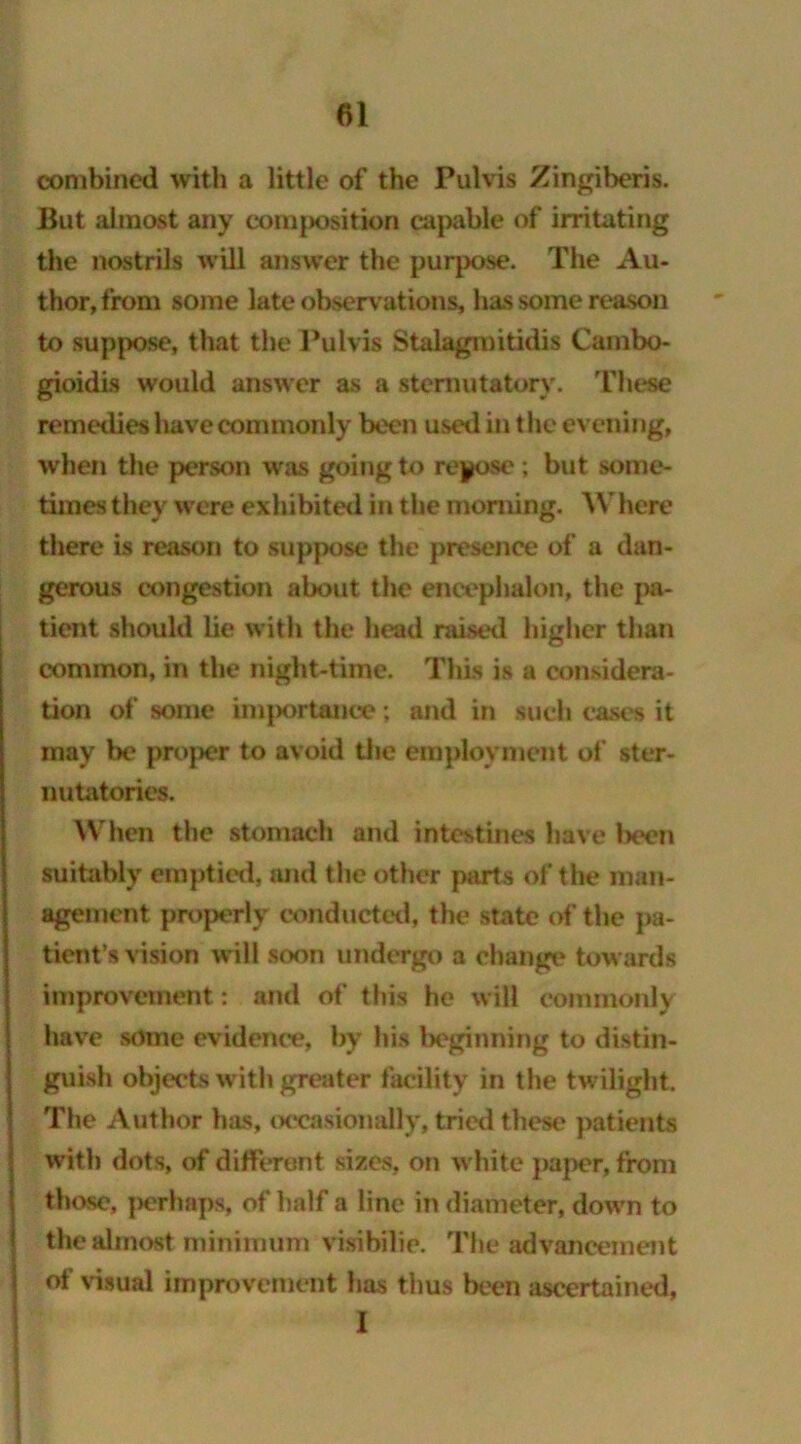 combined with a little of the Pulvis Zingiberis. But almost any composition capable of irritating the nostrils will answer the purpose. The Au- thor, from some late observations, has some reason to suppose, that the Pulvis Stalagmitidis Cambo- gioidis would answer as a sternutatory. These remedies liave commonly been used in the evening, when the person was going to repose; but some- times they were exhibited in the morning. AN'here there is reason to suppose the presence of a dan- gerous congestion about the encephalon, the pa- tient should lie with the head raised higher than common, in the night-time. This is a considera- tion of some importance; and in such cases it may be proper to avoid the employment of ster- nutatories. When the stomach and intestines have been suitably emptied, and the other parts of the man- agement properly conducted, the state of the pa- tient’s vision will soon undergo a change towards improvement: and of this he will commonly have some evidence, by his beginning to distin- guish objects with greater facility in the twilight. The Author has, occasionally, tried these patients with dots, of different sizes, on white paper, from those, perhaps, of half a line in diameter, down to the almost minimum visibilie. The advancement of visual improvement has thus been ascertained, I