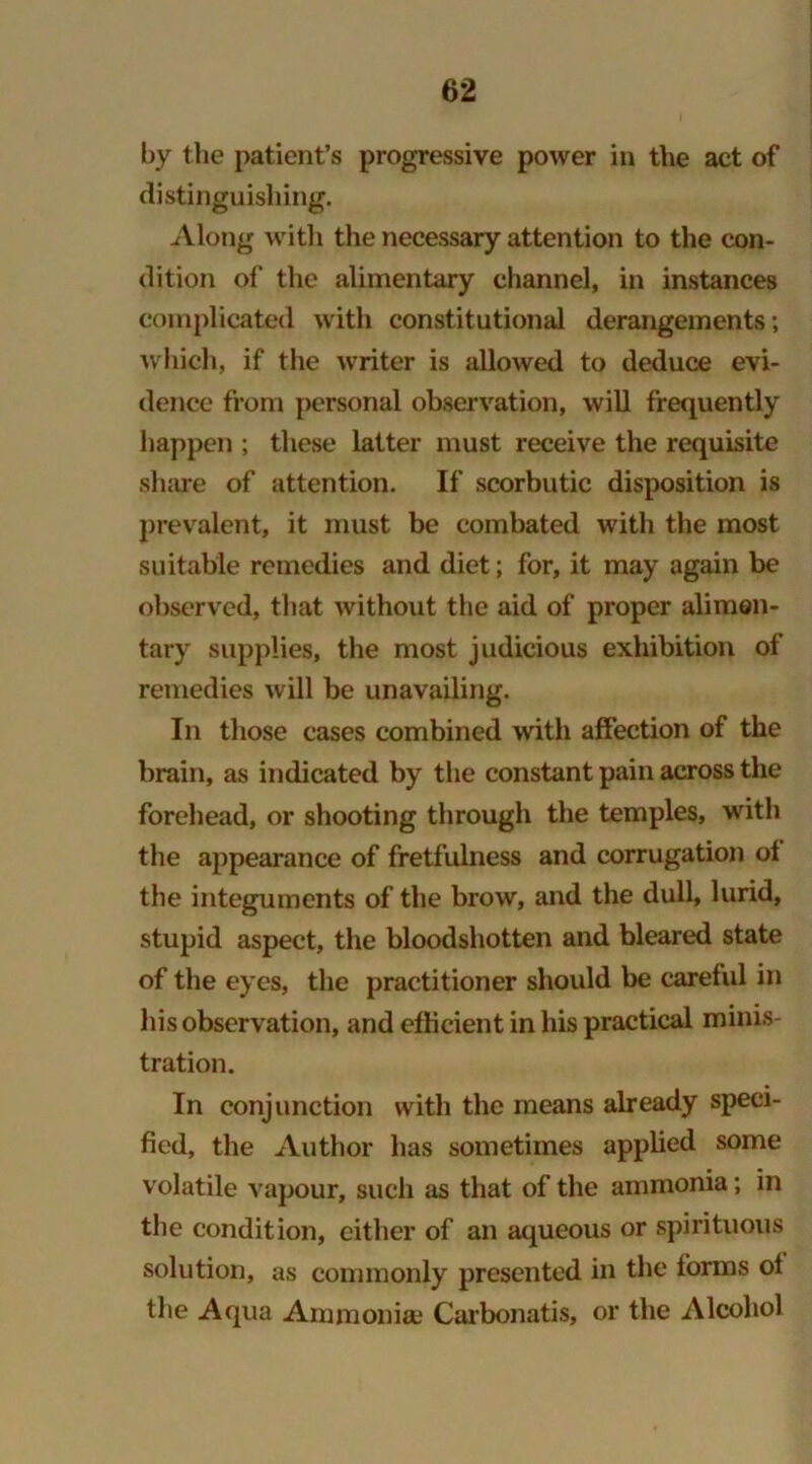 by the patient’s progressive power in the act of distinguishing. Along with the necessary attention to the con- dition of the alimentary channel, in instances complicated with constitutional derangements; which, if the writer is allowed to deduce evi- dence from personal observation, will frequently happen ; these latter must receive the requisite share of attention. If scorbutic disposition is prevalent, it must be combated with the most suitable remedies and diet; for, it may again be observed, that without the aid of proper alimen- tary supplies, the most judicious exhibition of remedies will be unavailing. In those cases combined with affection of the brain, as indicated by the constant pain across the forehead, or shooting through the temples, with the appearance of fretfulness and corrugation of the integuments of the brow, and the dull, lurid, stupid aspect, the bloodshotten and bleared state of the eyes, the practitioner should be careful in his observation, and efficient in his practical minis- tration. In conjunction with the means already speci- fied, the Author has sometimes applied some volatile vapour, such as that of the ammonia; in the condition, either of an aqueous or spirituous solution, as commonly presented in the forms ol the Aqua Ammonia; Carbonatis, or the Alcohol