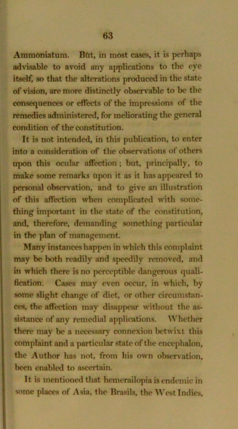 advisable to avoid any applications to the eye itself, so that the alterations produced in the state of vision, are more distinctly observable to be the consequences or effects of the impressions of the remedies administered, for meliorating the general condition of the constitution. It is not intended, in this publication, to enter into a consideration of the oljservations of others upon this ocular affection ; but, principally, to make some remarks upon it as it has appeared to personal observation, and to give an illustration of this affection when complicated with some- thing important in the state of the constitution, and, therefore, demanding something particular in the plan of management. Many instances happen in which this complaint may be both readily and speedily removed, and in which there is no perceptible dangerous quali- fication. Cases may even occur, in which, by some slight change of diet, or other circumstan- ces, the affection may disappear without the as- sistance of any remedial applications. Whether there may be a necessary connexion betwixt this complaint and a particular state of the encephalon, the Author has not, from his own observation, been enabled to ascertain. It is mentioned that hemerailopia is endemic in some places of Asia, the Brasils, the West Indies,