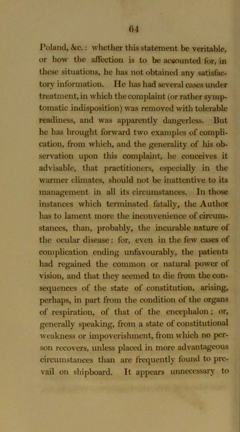 01 Poland, &c.: whether this statement be veritable, or how the affection is to be accounted for, in these situations, he lias not obtained any satisfac- tory information. He has had several cases under treatment, in which the complaint (or rather symp- tomatic indisposition) was removed with tolerable readiness, and was apparently dangerless. But he has brought forward two examples of compli- cation, from which, and the generality of liis ob- servation upon this complaint, he conceives it advisable, that practitioners, especially in the warmer climates, should not be inattentive to its management in all its circumstances. In those instances which terminated fatally, the Author has to lament more the inconvenience of circum- stances, than, probably, the incurable nature of the ocular disease: for, even in the few cases of complication ending unfavourably, the patients had regained the common or natural power of vision, and that they seemed to die from the con- sequences of the state of constitution, arising, perhaps, in part from the condition of the organs of respiration, of that of the encephalon ; or, generally speaking, from a state of constitutional weakness or impoverishment, from which no per- son recovers, unless placed in more advantageous circumstances than are frequently found to pre- vail on shipboard. It appears unnecessary to