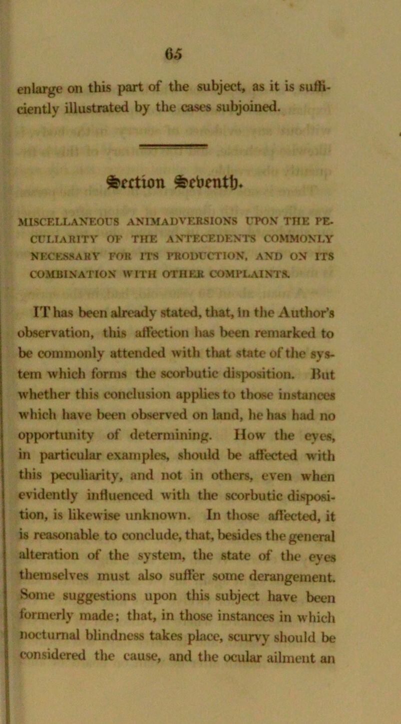 6*5 enlarge on this part of the subject, as it is sufft ciently illustrated by the cases subjoined. Section ^cbcntl)* MISCELLANEOUS ANIMADVERSIONS UPON THE PE- culiarity oe the antecedents commonly NECESSARY FOR ITS PRODUCTION, AND ON ITS COMBINATION WITH OTHER COMPLAINTS. IT has been already stated, that. In the Author’s observation, this affection has been remarked to be commonly attended with that state of the sys- tem which forms the scorbutic disposition. But whether this conclusion applies to those instances which have been observed on land, he has had no opportunity of determining. How the eyes, in particular examples, should be affected with this peculiarity, and not in others, even when evidently influenced with the scorbutic disposi- tion, is likewise unknown. In those affected, it is reasonable to conclude, that, besides the general alteration of the system, the state of the eyes themselves must also suffer some derangement. Some suggestions upon this subject have been formerly made; that, in those instances in which nocturnal blindness takes place, scurvy should be considered the cause, and the ocular ailment an