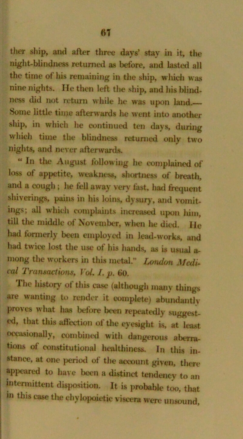 ther ship, and after three days’ stay in it, the night-blindness returned as before, and lasted all the time of his remaining in the ship, which was nine nights. He then left the ship, and his blind- ness did not return while he was upon land. Some little time afterwards he went into another ship, in which he continued ten days, during which time the blindness returned only two nights, and never afterwards. “In the August following he complained of loss of appetite, weakness, shortness of breath, and a cough; he fell away very fast, had frequent shivering*, pains in his loins, dysury, and vomit- ings; all which complaints increased upon Jiim, till the middle of November, when he died. He had formerly been employed in lead-works, and had twice lost the use of his bauds, as is usual a- mong the workers in this metal.” London Medi- cal Transactions, Vol. I, p. bo. I be history ol this case (although many things are wanting to render it complete) abundantly proves what has before been repeatedly suggest- ed, that this affection of the eyesight is, at least occasionally, combined with dangerous aberra- tions of constitutional healthiness. In this in- stance, at one period of the account given, there appeared to have been a distinct tendency to an intermittent disposition. It is probable too, that m lhis case the chyfopoietic viscera were unsound.
