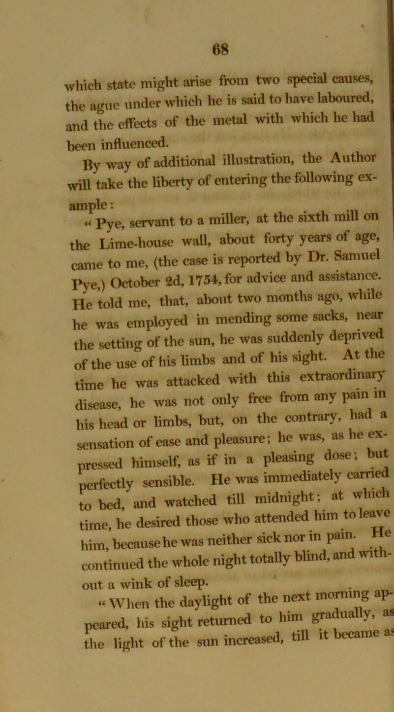 which state might arise from two special causes, the ague under which he is said to have laboured, and the effects of the metal with which he had been influenced. By way of additional illustration, the Author will take the liberty of entering the following ex- ample : . « pye, servant to a miller, at the sixth mill on the Lime-house wall, about forty years of age, came to me, (the case is reported by Dr. Samuel Pye,) October 2d, 1754, for advice and assistance. He told me, that, about two months ago, while he was employed in mending some sacks, near the setting of the sun, he was suddenly deprived of the use of his limbs and of his sight. At the time he was attacked with this extraordinary disease, he was not only free from any pain in his head or limbs, but, on the contrary, had a sensation of ease and pleasure; lie was, as he ex- pressed himself, as if in a pleasing dose; but perfectly sensible. He was immediately carried to bed, and watched till midnight; at which time, he desired those who attended him to leave him, because he was neither sick nor in pam He continued the whole night totally blind, and with- out a wink of sleep. “ When the daylight of the next morning ap- peared, his sight returned to him gradually, as the light of the sun increased, till it became as