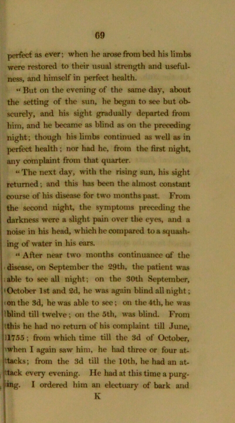 perfect as ever; when he arose from bed his limbs were restored to their usual strength and useful- ness, and himself in perfect health. ** But on the evening of the same day, about the setting of the sun, he began to see but ob- scurely, and his sight gradually departed from him, and he became as blind as on the preceding night; though his limbs continued as well as in perfect health; nor had he, from the first night, any complaint from that quarter. “ The next day, with the rising sun, his sight returned; and this has been the almost constant course of his disease for two months past. From the second night, the symptoms preceding the darkness were a slight pain over the eyes, and a noise in his head, which he compared to a squash- ing of water in his ears. “ After near two months continuance of the disease, on September the 29th, the patient was able to see all night; on the 30th September, 'October 1st and 2d, he was again blind all night; on the 3d, he was able to see; on the 4th, he was lblind till twelve; on the 5th, was blind. From this he had no return of his complaint till June, 1755; from which time till the 3d of October, when I again saw him, he had three or four at- htacks; from the 3d till the 10th, he had an at- tack every evening. He had at this time a purg- ing. I ordered him an electuary of bark and K