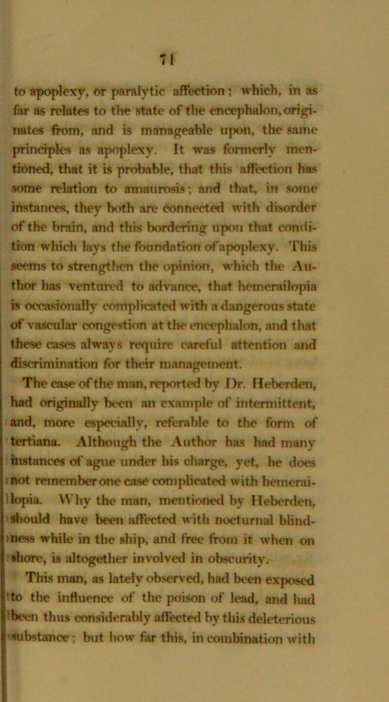 to apoplexy, or paralytic affection; which, in as far as relates to the state of the encephalon, origi- nates from, and is manageable upon, the same principles as apoplexy. It was formerly men- tioned, that it is probable, that this affection has some relation to amaurosis; and that, in some instances, they both are connected with disorder of the brain, and this bordering upon that condi- tion which lays the foundation ofapoplexy. This seems to strengthen the opinion, which the Au- thor has ventured to advance, that hemerailopia is occasionally complicated with a dangerous state of vascular congestion at the encephalon, and that these cases always require careful attention and discrimination for their management. The case of the man, rq>orted by Dr. Heberden, had originally been an example of intermittent, and. more especially, referable to the form of tertiana. Although the Author has had many I instances of ague under his charge, yet, he does not remember one case complicated with hemerai- Illopia. Why the man, mentioned by Heberden, i should have been affected with nocturnal blind- mess while in the ship, and free from it when on shore, is altogether involved in obscurity. This inan, as lately observed, had been exposed to the influence of the poison of lead, and had ‘been thus considerably affected by this deleterious substance; but how far this, in combination with |