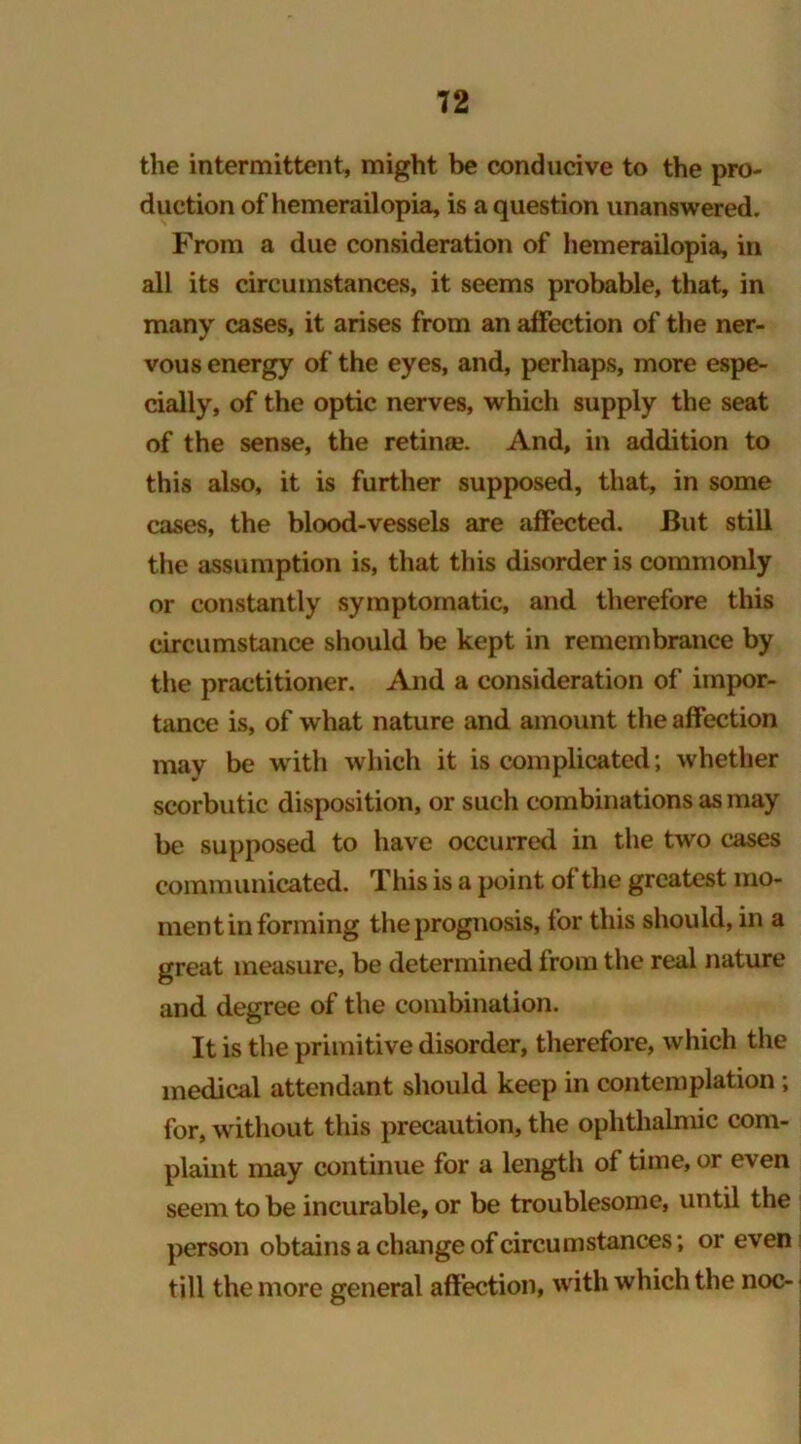 the intermittent, might be conducive to the pro- duction of hemerailopia, is a question unanswered. From a due consideration of hemerailopia, in all its circumstances, it seems probable, that, in many cases, it arises from an affection of the ner- vous energy of the eyes, and, perhaps, more espe- cially, of the optic nerves, which supply the seat of the sense, the retina?. And, in addition to this also, it is further supposed, that, in some cases, the blood-vessels are affected. But still the assumption is, that this disorder is commonly or constantly symptomatic, and therefore this circumstance should be kept in remembrance by the practitioner. And a consideration of impor- tance is, of what nature and amount the affection may be with which it is complicated; whether scorbutic disposition, or such combinations as may be supposed to have occurred in the two cases communicated. Tiiis is a point of the greatest mo- ment in forming the prognosis, for this should, in a great measure, be determined from the real nature and degree of the combination. It is the primitive disorder, therefore, which the medical attendant should keep in contemplation; for, without this precaution, the ophthalmic com- plaint may continue for a length of time, or even seem to be incurable, or be troublesome, until the person obtains a change of circumstances; or even till the more general affection, with which the noc-
