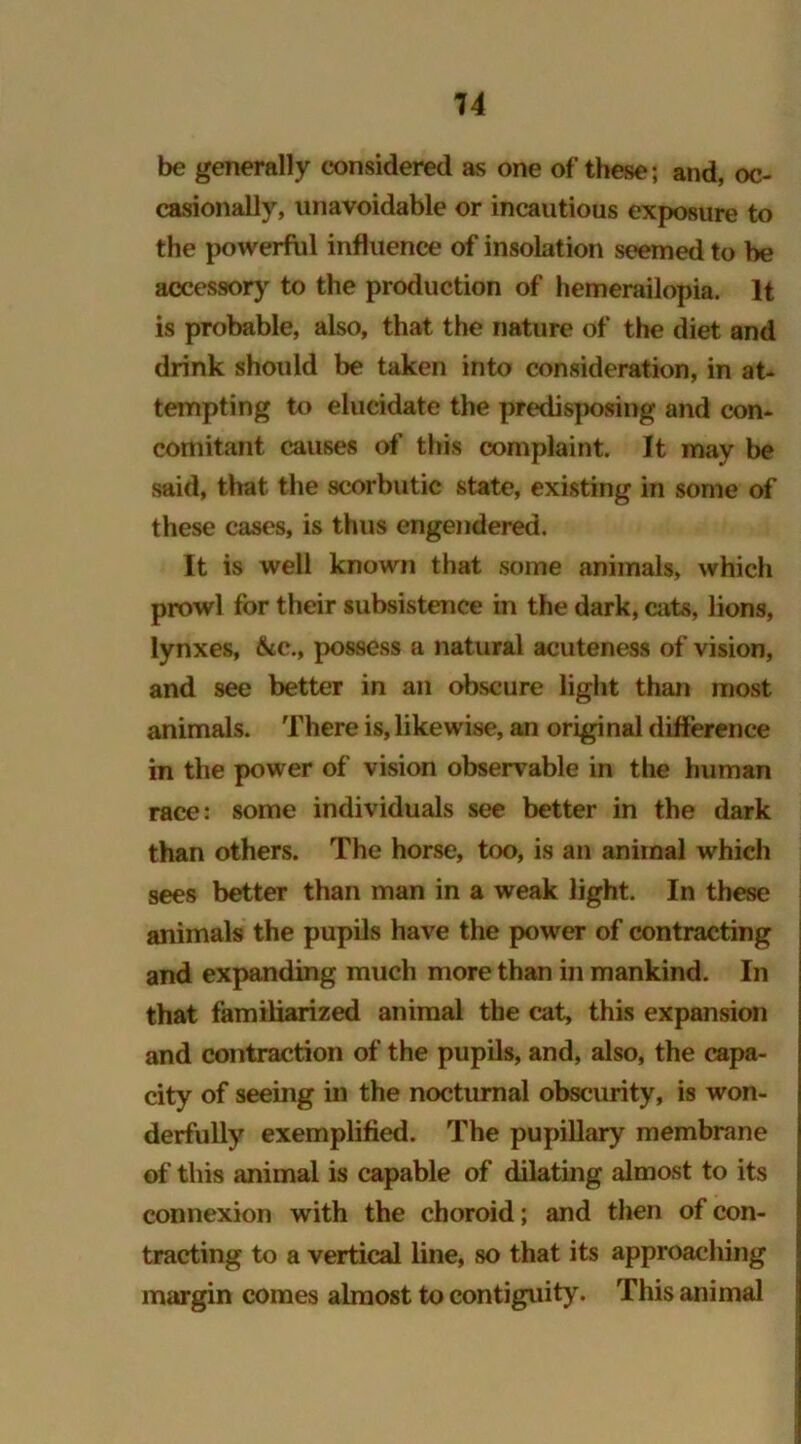 be generally considered as one of these; and, oc- casionally, unavoidable or incautious exposure to the powerful influence of insolation seemed to he accessory to the production of hemerailopia. It is probable, also, that the nature of the diet and drink should be taken into consideration, in at- tempting to elucidate the predisposing and con- comitant causes of this complaint. It may be said, that the scorbutic state, existing in some of these cases, is thus engendered. It is well known that some animals, which prowl for their subsistence in the dark, cats, lions, lynxes, &c., possess a natural acuteness of vision, and see better in an obscure light than most animals. There is, likewise, an original difference in the power of vision observable in the human race: some individuals see better in the dark than others. The horse, too, is an animal which sees better than man in a weak light. In these animals the pupils have the power of contracting and expanding much more than in mankind. In that familiarized animal the cat, this expansion and contraction of the pupils, and, also, the capa- city of seeing in the nocturnal obscurity, is won- derfully exemplified. The pupillary membrane of this animal is capable of dilating almost to its connexion with the choroid; and then of con- tracting to a vertical line, so that its approaching margin comes almost to contiguity. This animal