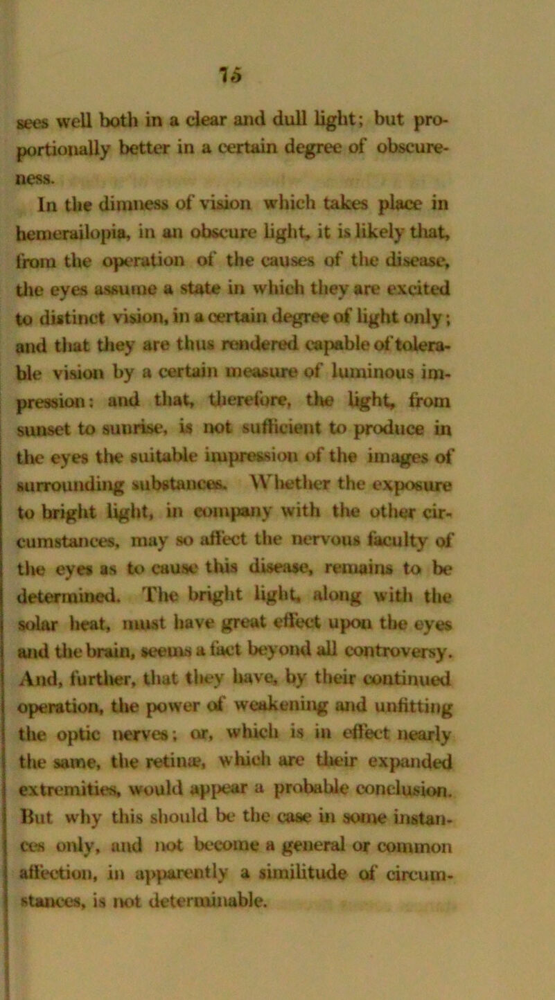 sees well both in a clear and dull light; but pro- portionally better in a certain degree of obseure- ness. In the dimness of vision which takes place in hemerailopia, in an obscure light, it is likely that, from the operation of the causes of the disease, the eyes assume a state in which they are excited to distinct vision, in a certain degree of light only; and that they are thus rendered capable of tolera- ble vision by a certain measure of luminous im- pression; and that, therefore, tla? light, from sunset to sunrise, is not sufficient to produce in the eyes the suitable impression of the images of sunrounding substances. Whether the exposure to bright light, in company with the other cir- cumstances, may so affect the nervous faculty of the eyes as to cause this disease, remains to be* determined. The bright light, along with the solar heat, must have great effect upon tin* eyes and the brain, seems a tact beyond all controversy. And, furtiier, that they 1 iave, by their continued operation, the power of weakening and unfitting tiie optic nerves; or, which is in effect nearly the same, the retina*, which are their expanded extremities, would appear a probable conclusion. Hut why this should be the case in some instan- ce's only, und not become a general or common affection, in apparently a similitude of circum- stances, is not determinable.