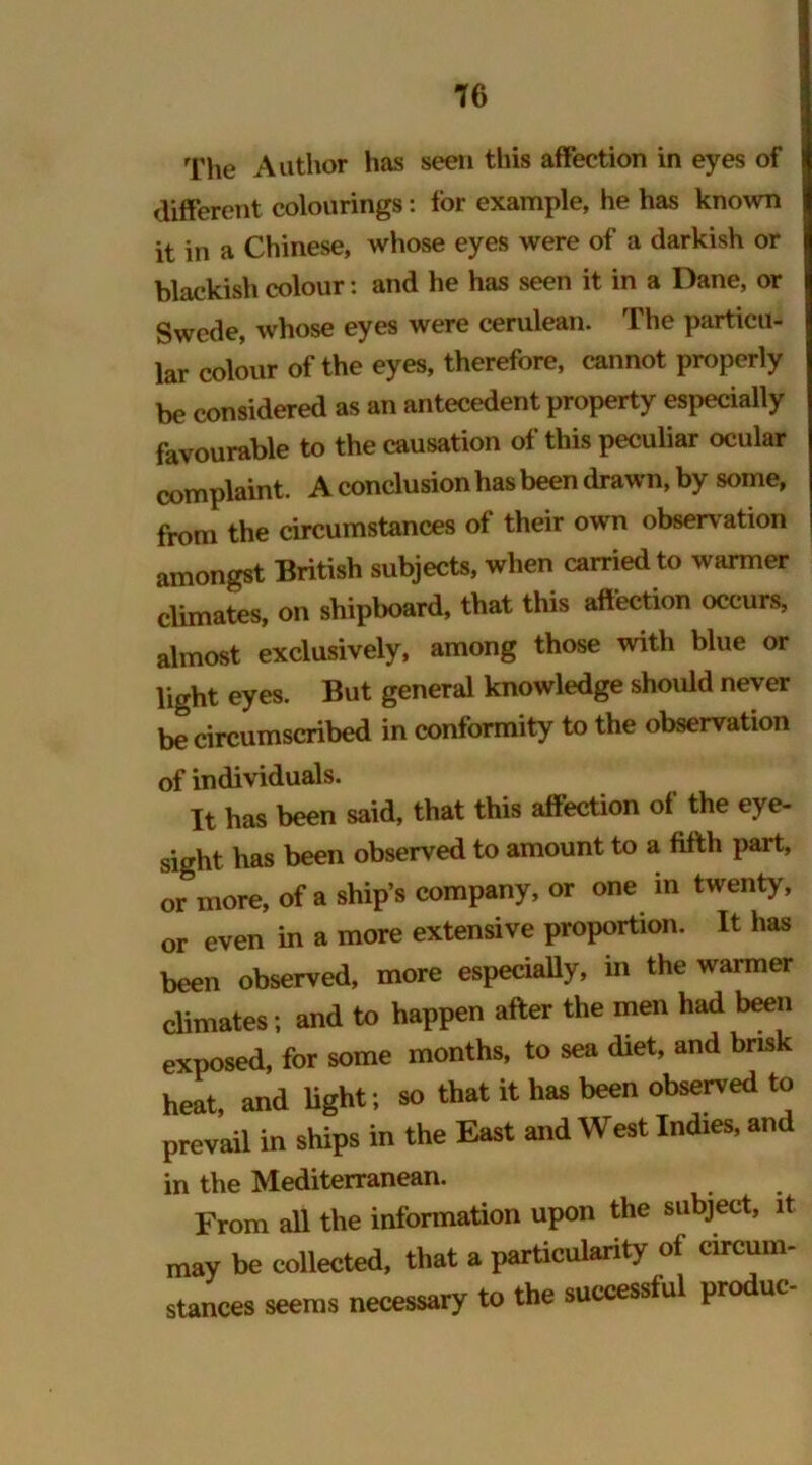 The Author has seen this affection in eyes of different colourings: for example, he has known it in a Chinese, whose eyes were of a darkish or blackish colour: and he has seen it in a Dane, or Swede, whose eyes were cerulean. The particu- lar colour of the eyes, therefore, cannot properly be considered as an antecedent property especially favourable to the causation of this peculiar ocular complaint. A conclusion has been drawn, by some, from the circumstances of their own observation amongst British subjects, when carried to warmer climates, on shipboard, that this affection occurs, almost exclusively, among those with blue or light eyes. But general knowledge should never be circumscribed in conformity to the observation of individuals. It has been said, that this affection of the eye- sight has been observed to amount to a fifth part, or more, of a ship’s company, or one in twenty, or even in a more extensive proportion. It has been observed, more especially, in the warmer climates; and to happen after the men had been exposed, for some months, to sea diet, and brisk heat and light; so that it has been observed to prevail in ships in the East and West Indies, and in the Mediterranean. From all the information upon the subject, it may be collected, that a particularity of circum- stances seems necessary to the successful produc-