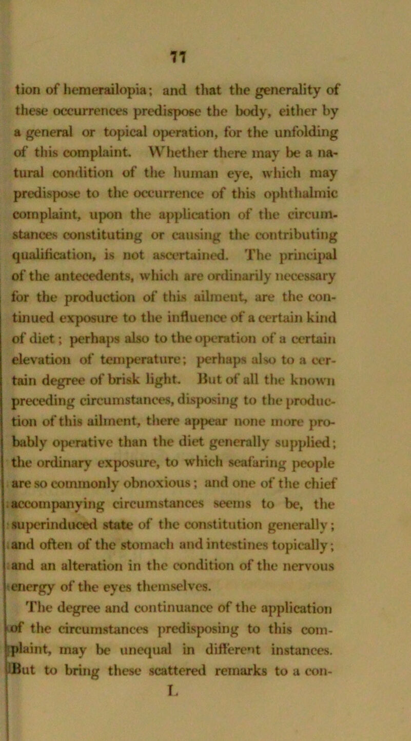 tion of hemerailopia; and that the generality of these occurrences predispose the body, either by a general or topical operation, for the unfolding of this complaint. Whether there may be a na- tural condition of the human eye, which may predispose to the occurrence of this ophthalmic complaint, upon the application of the circum- stances constituting or causing the contributing qualification, is not ascertained. The principal of the antecedents, which are ordinarily necessary for the production of this ailment, are the con- tinued exposure to the influence of a certain kind of diet; perhaps also to the operation of a certain elevation of temperature; perhaps also to a cer- tain degree of brisk light. But of all the known preceding circumstances, disposing to the produc- tion of this ailment, there appear none more pro- bably operative than the diet generally supplied; the ordinary exposure, to which seafaring people are so commonly obnoxious; and one of the chief .acconipailying circumstances seems to be, the superinduced state of the constitution generally; and often of the stomach and intestines topically; and an alteration in the condition of the nervous energy of the eyes themselves. The degree and continuance of the application of the circumstances predisposing to this com- plaint, may be unequal in different instances. IBut to bring these scattered remarks to a con- L