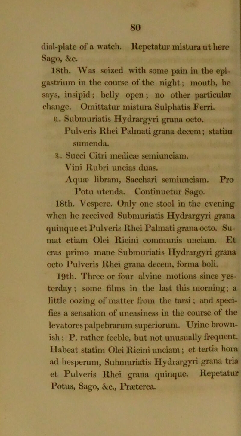 dial-plate of a watch. Repetatur mistura ut here Sago, &c. 18th. Was seized with some pain in the epi- gastrium in the course of the night; mouth, he says, insipid; belly open ; no other particular change. Omittatur mistura Sulphatis Ferri. R>. Submuriatis Hydrargyri grana octo. Pulveris Rliei Palmatigrana decern; statim sumenda. R. Succi Citri medica? semiunciam. Vini Rubri uncias duas. Aqua? libram, Sacchari semiunciam. Pro Potu utenda. Continuetur Sago. 18th. Vespere. Only one stool in the evening when he received Submuriatis Hydrargyri grana quinque et Pulveris Rhei Palmati grana octo. Su- mat etiam Olei Ricini communis unciam. Et eras primo mane Submuriatis Hydrargyri grana octo Pulveris Rhei grana decern, forma boli. 19th. Three or four alvine motions since yes- terday; some films in the last this morning; a little oozing of matter from the tarsi; and speci- fies a sensation of uneasiness in the course of the levatores palpebrarum superiorum. Urine brown- ish ; P. rather feeble, but not unusually frequent. Habeat statim Olei Ricini unciam; et tertia bora ad hesperum, Submuriatis Hydrargyri grana tria et Pulveris Rhei grana quinque. Repetatur Potus, Sago, &c., Praeterea.