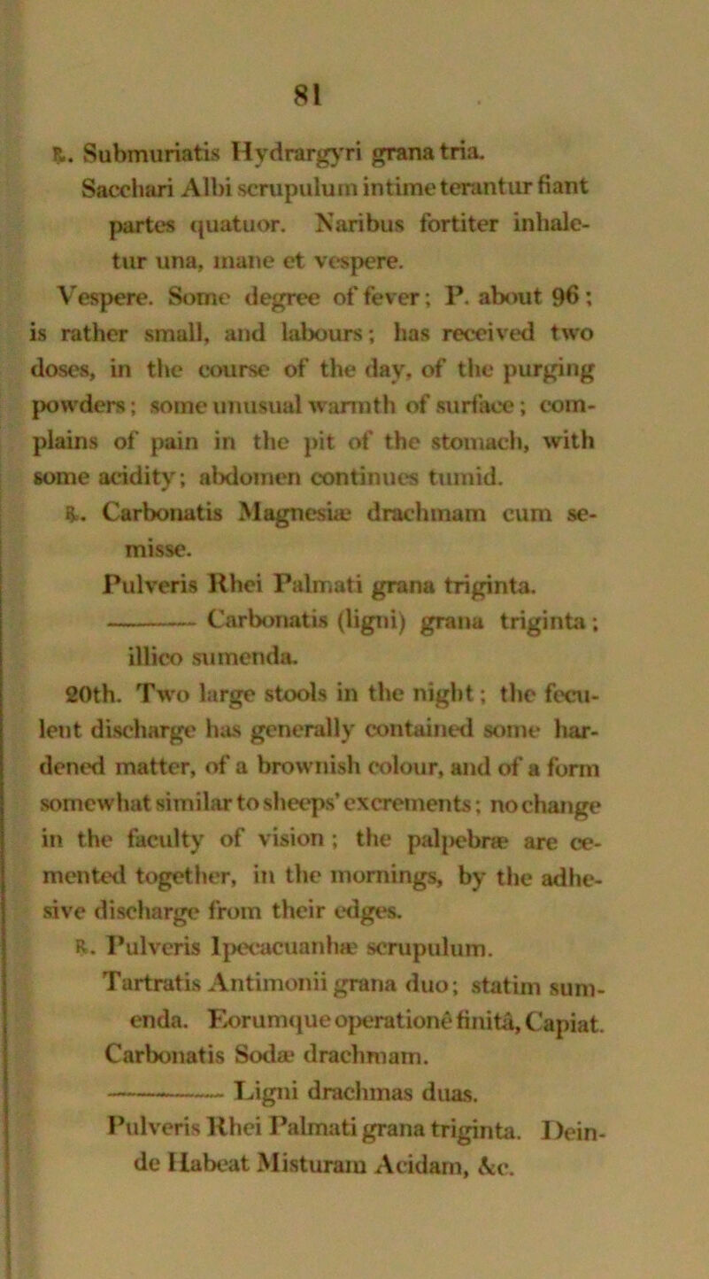 Submuriatis Hydrargyri grana tria. Sacchari Albi scrupulum intimeterantur fiant partes quatuor. Naribus fort iter inliale- tur una, mane et vespere. Vespere. Some degree offerer; P. about 9b; is rather small, and labours; has received two doses, in the course of the day, of the purging powders; some unusual warmth of surface; com- plains of pain in the pit of the stomach, with some acidity; abdomen continues tumid. R. Carbonatis Magnesia.* draclmiam cum se- misse. Pulveris Khei Palmati gran a triginta. Carbonatis (ligni) grana triginta; iliico sumenda. 20th. Two large stools in the night; the fecu- lent discharge has generally contained some har- dened matter, of a brownish colour, and of a form somewhat similar to sheeps’ excrements; no change in the faculty of vision; the paljiebra* are ce- mented together, in the mornings, by the adhe- sive discharge from their edges. R. Pulveris Ipecacuanha* scrupulum. Tartratis Antimoniigrana duo; statim sum- enda. Eorumque operation^ finita. Capiat. Carbonatis Soda* draehmam. Ligni drachmas duas. Pulveris llhei Palmati grana triginta. Dein- de Habeat Misturam Acidam, &c.