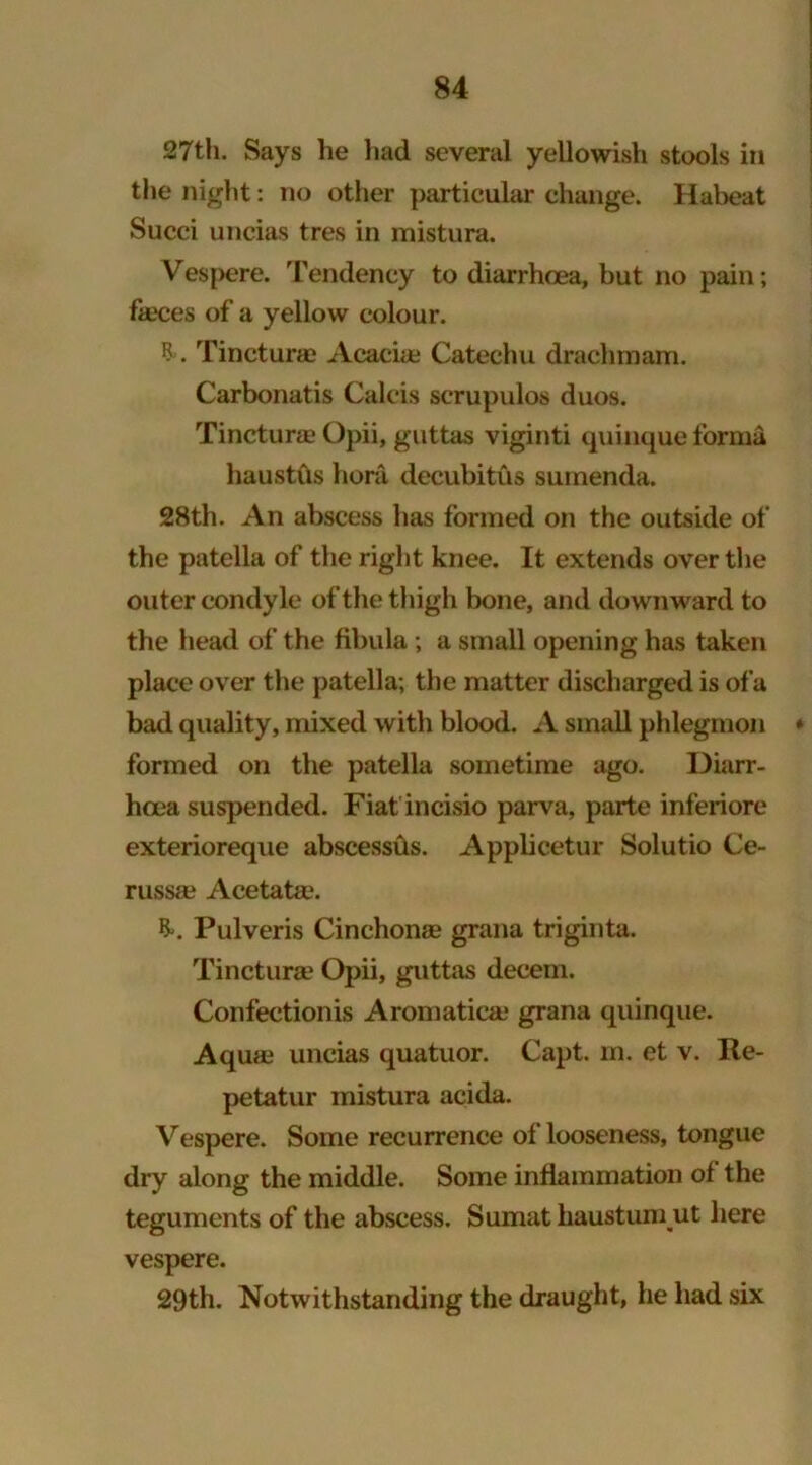 27th. Says he had several yellowish stools in the night: no other particular change. Habeat Succi uncias tres in mistura. Vespere. Tendency to diarrhoea, but no pain; faeces of a yellow colour. ? . Tincturae Acacia? Catechu drachmam. Carbonatis Calcis scrupulos duos. Tincturae Opii, guttas viginti quinque forma haustus bora decubitus surnenda. 28th. An abscess has formed on the outside of the patella of the right knee. It extends over the outer condyle of the thigh bone, and downward to the head of the fibula ; a small opening has taken place over the patella; the matter discharged is ofa bad quality, mixed with blood. A small phlegmon * formed on the patella sometime ago. Diarr- hoea suspended. Fiat incisio parva, parte inferiore exterioreque abscessus. Applicetur Solutio Ce- russa? Acetate. &. Pulveris Cinchona) grana triginta. Tincturae Opii, guttas decern. Confectionis Aromatica) grana quinque. Aqua) uncias quatuor. Capt. m. et v. Re- petatur mistura acida. Vespere. Some recurrence of looseness, tongue dry along the middle. Some inflammation of the teguments of the abscess. Sumat haustumjut here vespere. 29th. Notwithstanding the draught, he had six