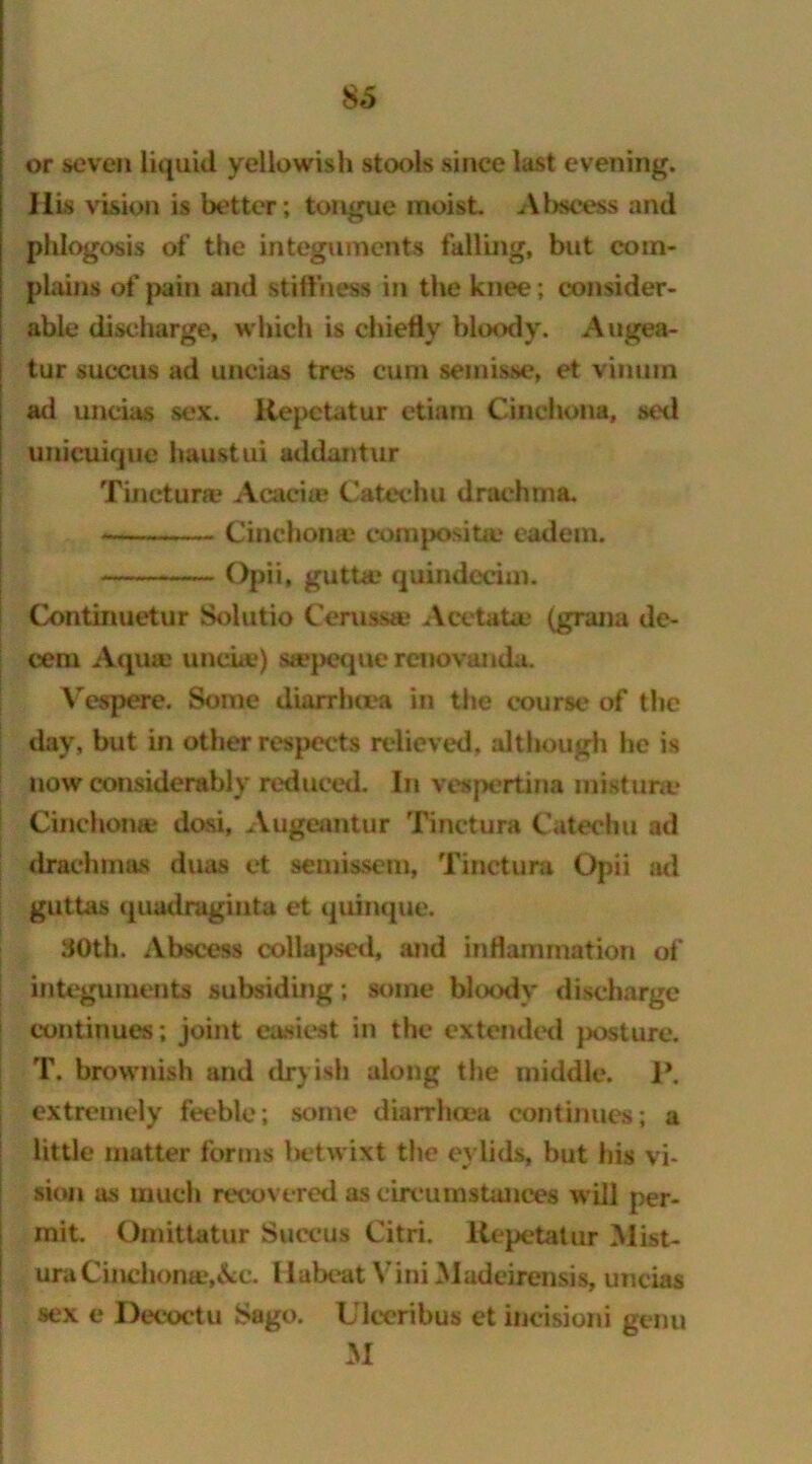 $5 or seven liquid yellowish stools since last evening. His vision is better; tongue moist. Abscess and pldogosis of the integuments falling, but com- plains of pain and stiffness in the knee ; consider- able discharge, which is chiefly bloody. Augea- tur succus ad uneias tres cum seinisse, et vinurn ad uneias sex. Kepetatur etiam Cinchona, sed unicuique haustui addantur Tinctura? Acacias Catechu drachma. Cinchonas composite eadem. Opii, gutta? quindeciui. Continuetur Solutio Ceruasae Acetatae (grana de- cern Aqua: undue) suepeque reno vanda. Vespere. Some diarrhoea in the course of the day, but in other respects relieved, although he is now considerably reduced. In vespertina mistime Cinchona? dosi, Augeuntur Tinctura Catechu ad drachmas duas et semissem, Tincture Opii ad guttas quadraginta et quinque. 30th. Abscess collapsed* and inflammation of integuments subsiding; some bloody discharge continues; joint easiest in the extended posture. T. brownish and dryish along the middle. 1*. extremely feeble; some diarrhoea continues; a little matter forms betwixt the evlids, but his vi- sion as much recovered as circuinstances will per- mit. Omittatur Succus Citri. Kepetatur Mist- uraCinchorwe.&e. llabeat Vini Madeirensis, uneias sex e Decoctu Sago. Ulceribus et ineisioni genu