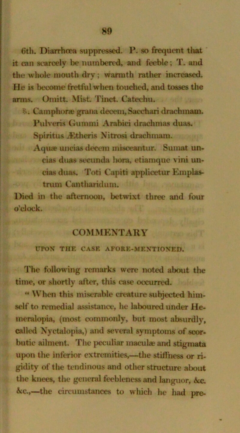 6th. Diarrhoea suppressed. P. so frequent that it can scarcely be numbered, and feeble; T. and the whole mouth dry; warmth rather increased. He is become fretful when touched, and tosses the amis. Oniitt. Mist Tinct. Catechu. Camphor® gratia decent,Saeehari drachm&ui. Pulveris Gum mi Arabiei drachmas duas. Spiritus ALtheris Nitrosi drachmam. Aqua? unci as deeem inisoeantur. Sumat un- cias duas secunda liora, etiamque vini un- cias duas. Toti Capiti applicetur Emplas- trum Cantharidum. Died in the afternoon, betwixt three and four o’clock. COMMENTARY UPON THE CASE A FORE-MENTIONED. The following remarks were noted about the time, or shortly after, this case occurred. “ When this miserable creature subjected him- self to remedial assistance, he laboured under He- meralopia, (most commonly, but most absurdly, calk'd Nyctalopia,) and several symptoms of scor- butic ailment. The peculiar macula? and stigmata upon the inferior extremities,—the stiffness or ri- gidity of the tendinous and other structure about the knees, the general feebleness and languor, Acc. &cc.,—the circumstances to which he had pre-