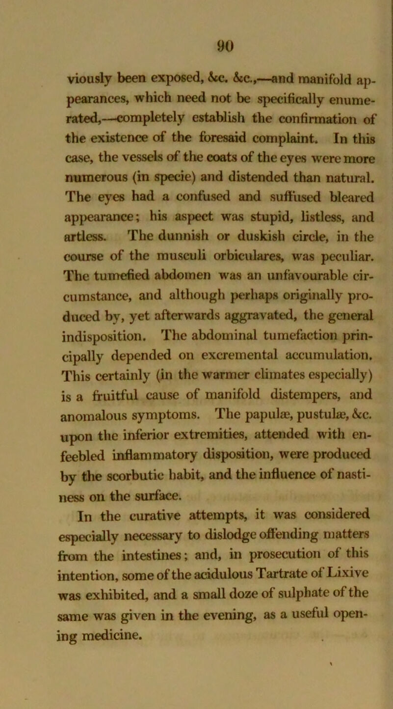 viously been exposed, &cc. &c.,—and manifold ap- pearances, which need not be specifically enume- rated,—completely establish the confirmation of the existence of the foresaid complaint. In this case, the vessels of the coats of the eyes were more numerous (in specie) and distended than natural. The eyes had a confused and suffused bleared appearance; his aspect was stupid, listless, and artless. The dunnish or duskish circle, in the course of the musculi orbiculares, was peculiar. The tumefied abdomen was an unfavourable cir- cumstance, and although perhaps originally pro- duced by, yet afterwards aggravated, the general indisposition. The abdominal tumefaction prin- cipally depended on excremental accumulation. This certainly (in the warmer climates especially) is a fruitful cause of manifold distempers, and anomalous symptoms. The papula?, pustula?, &c. upon the inferior extremities, attended with en- feebled inflammatory disposition, were produced by the scorbutic habit, and the influence of nasti- ness on the surface. In the curative attempts, it was considered especially necessary to dislodge offending matters from the intestines; and, in prosecution of this intention, some of the acidulous Tartrate of Lixive was exhibited, and a small doze of sulphate of the same was given in the evening, as a useful open- ing medicine.