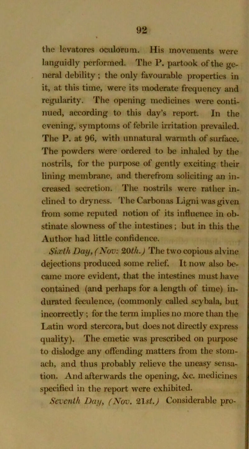 the levatores oculorum. His movements were languidly performed. The P. partook of the ge- neral debility ; the only favourable properties in it, at this time, were its moderate frequency and regularity. The opening medicines were conti- nued, according to this day’s report. In the evening, symptoms of febrile irritation prevailed. The P. at 96, with unnatural warmth of surface. The powders were ordered to be inhaled by the nostrils, for the purpose of gently exciting their lining membrane, and therefrom soliciting an in- creased secretion. The nostrils were rather in- clined to dryness. The Carbonas Ligni was given from some reputed notion of its influence in ob- stinate slowness of the intestines; but in this the Author had little confidence. Sixth Day, (Nov: 20th.) The two copious alvine dejections produced some relief. It now also be- came more evident, that the intestines must have contained (and perhaps for a length of time) in- durated feculence, (commonly called scybala, but incorrectly; for the term implies no more than the Latin word stercora, but does not directly express quality). The emetic was prescribed on purpose to dislodge any offending matters from the stom- ach, and thus probably relieve the uneasy sensa- tion. And afterwards the opening, &c. medicines specified in the report were exhibited. Seventh Day, (Nov. 21st.) Considerable pro-