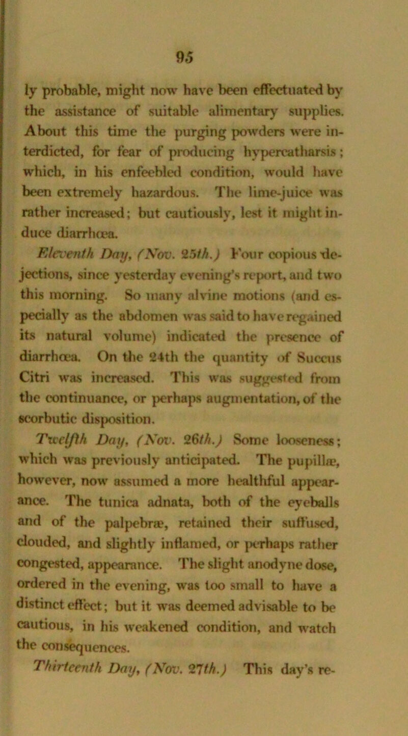 ly probable, might now have been effectuated by the assistance of suitable alimentary supplies. About this time the purging powders were in- terdicted, for fear of producing hypercatharsis; which, in his enfeebled condition, would have been extremely hazardous. The lime-juice was rather increased; but cautiously, lest it might in- duce diarrhoea. Eleventh Day, (Nov. 25th.) Four copious de- jections, since yesterday evening’s report, and two this morning. So many alvine motions (and es- pecially as the abdomen was said to have regained its natural volume) indicated the presence of diarrhoea. On the 24th the quantity of Succus Citri was increased. This was suggested from the continuance, or perhaps augmentation, of the scorbutic disposition. Twelfth Day, (Nov. 26th.) Some looseness; which was previously anticipated. The pupilke, however, now assumed a more healthful appear- ance. The tunica adnata, both of the eyeballs and of the palpebne, retained their suffused, clouded, and slightly inflamed, or j>erhaps rather congested, appearance. The slight anodyne dose, ordered in the evening, was too small to have a distinct effect; but it was deemed advisable to be cautious, in his weakened condition, and watch the consequences. Thirteenth Day, (Nov. 27th.) This day’s re-