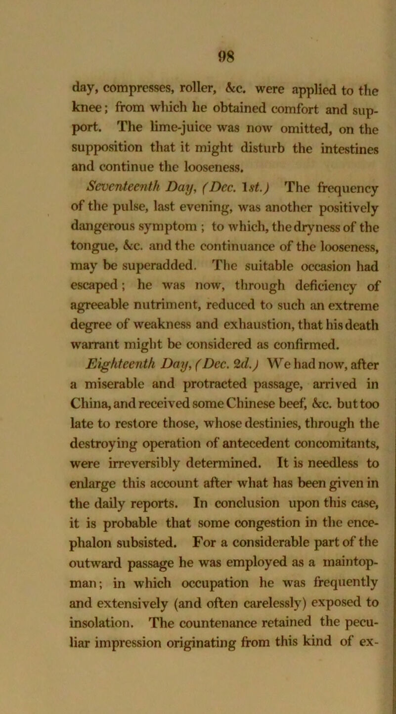 day, compresses, roller, kc. were applied to the knee; from which lie obtained comfort and sup- port. The lime-juice was now omitted, on the supposition that it might disturb the intestines and continue the looseness. Seventeenth Day, (Dec. 1 st.) The frequency of the pulse, last evening, was another positively dangerous symptom ; to which, the dryness of the tongue, kc. and the continuance of the looseness, may be superadded. The suitable occasion had escaped; he was now, through deficiency of agreeable nutriment, reduced to such an extreme degree of weakness and exhaustion, that his death warrant might be considered as confirmed. Eighteenth Day, (Dec. 2d.) We had now, after a miserable and protracted passage, arrived in China, and received some Chinese beef, &c. but too late to restore those, whose destinies, through the destroying operation of antecedent concomitants, were irreversibly determined. It is needless to enlarge this account after what has been given in the daily reports. In conclusion upon this case, it is probable that some congestion in the ence- phalon subsisted. For a considerable part of the outward passage he was employed as a maintop- man; in which occupation he was frequently and extensively (and often carelessly) exposed to insolation. The countenance retained the pecu- liar impression originating from this kind of ex-