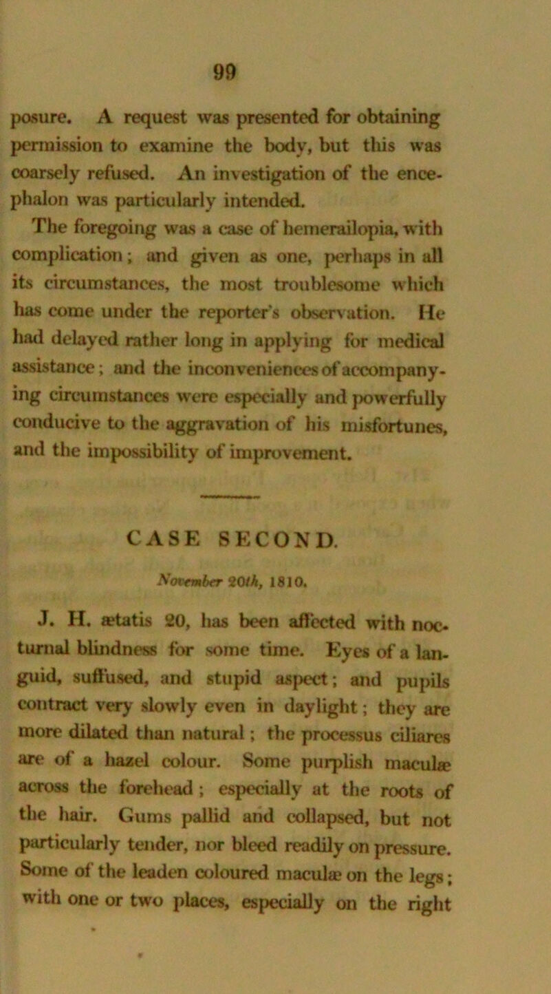 pasure. A request was presented for obtaining permission to examine the body, but this was coarsely refused. An investigation of the ence- phalon was particularly intended. The foregoing was a case of hemerailopia, with complication; and given as one, perhap* in all its circumstances, the most troublesome which has come under the reporter's observation. He had delayed rather long in applying for medical assistance; and the inconveniences of accompany- ing circumstances were especially and powerfully conducive to the aggravation of his misfortunes, and the impossibility of improvement. CASE SECOND. Xmember 20ik, 1810. J. H. a?tatis 20, has been affected with noc- turnal blindness for some time. Eyes of a lan- guid, suffused, and stupid aspect; and pupils contract very slowly even in daylight; they are more dilated than natural; the processus ciliares are of a hazel colour. Some purplish macuhe across the forehead ; especially at the roots of the hair. Gums pallid and collapsed, but not particularly tender, nor bleed readily on pressure. Some of the leaden coloured macula; on the legs; with one or two places, especially on the right
