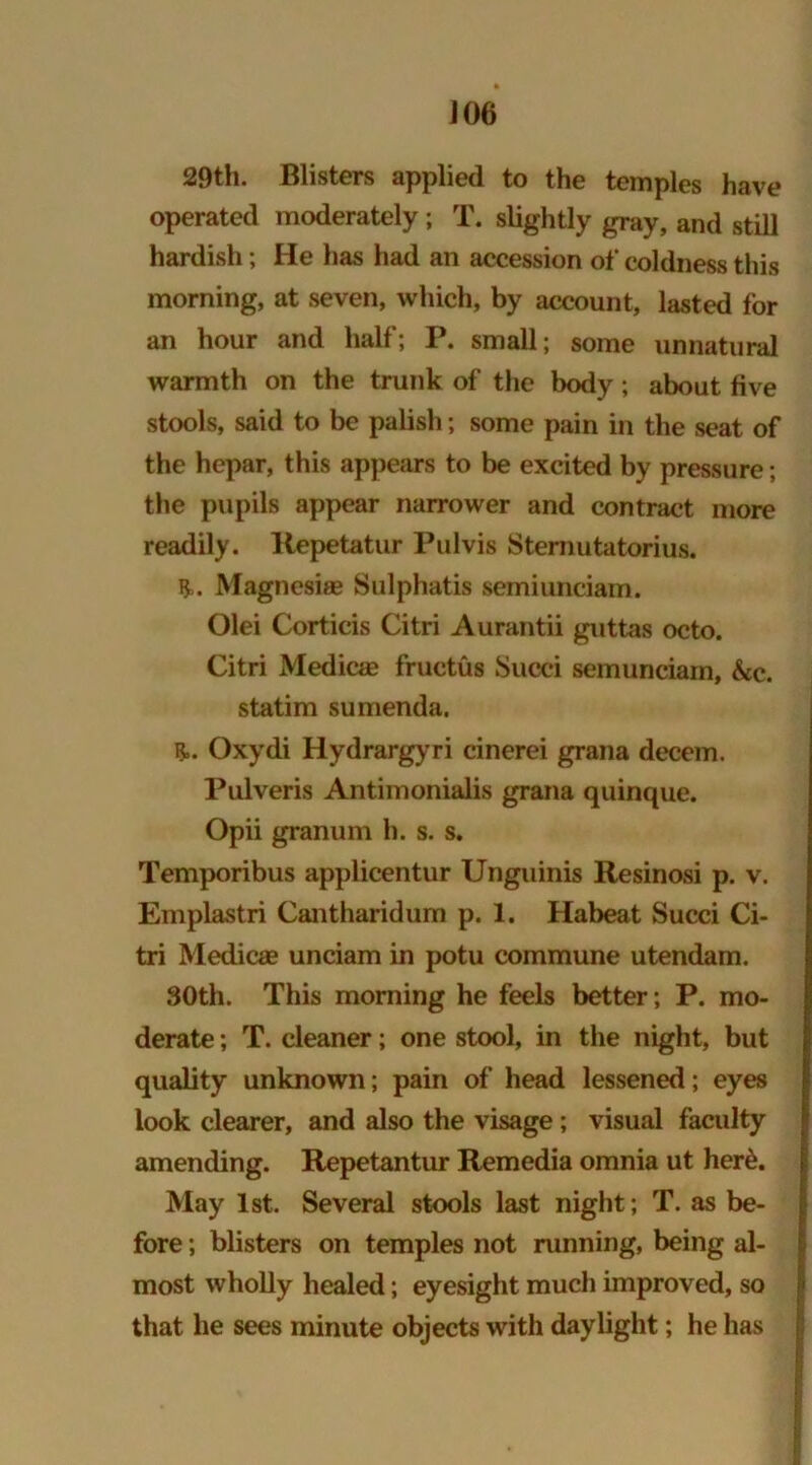 J06 29th. Blisters applied to the temples have operated moderately ; T. slightly gray, and still hardish; He has had an accession of coldness this morning, at seven, which, by account, lasted for an hour and half; P. small; some unnatural warmth on the trunk of the body; about five stools, said to be palish; some pain in the seat of the hepar, this appears to be excited by pressure; the pupils appear narrower and contract more readily. Repetatur Pul vis Stemutatorius. Magnesias Sulphatis semiunciam. Olei Corticis Citri Aurantii guttas octo. Citri Medicas fructus Succi semunciam, &c. statim sumenda, B=. Oxydi Hydrargyri cinerei grana decern. Pulveris Antimonialis grana quinque. Opii granum h. s. s. Temporibus applicentur Unguinis Resinosi p. v. Emplastri Cantharidum p. 1. Habeat Succi Ci- tri Medicae unciam in potu commune utendam. 30th. This morning he feels better; P. mo- derate ; T. cleaner; one stool, in the night, but quality unknown; pain of head lessened; eyes look clearer, and also the visage; visual faculty amending. Repetantur Remedia omnia ut her&. May 1st. Several stools last night; T. as be- fore ; blisters on temples not running, being al- most wholly healed; eyesight much improved, so that he sees minute objects with daylight; he has